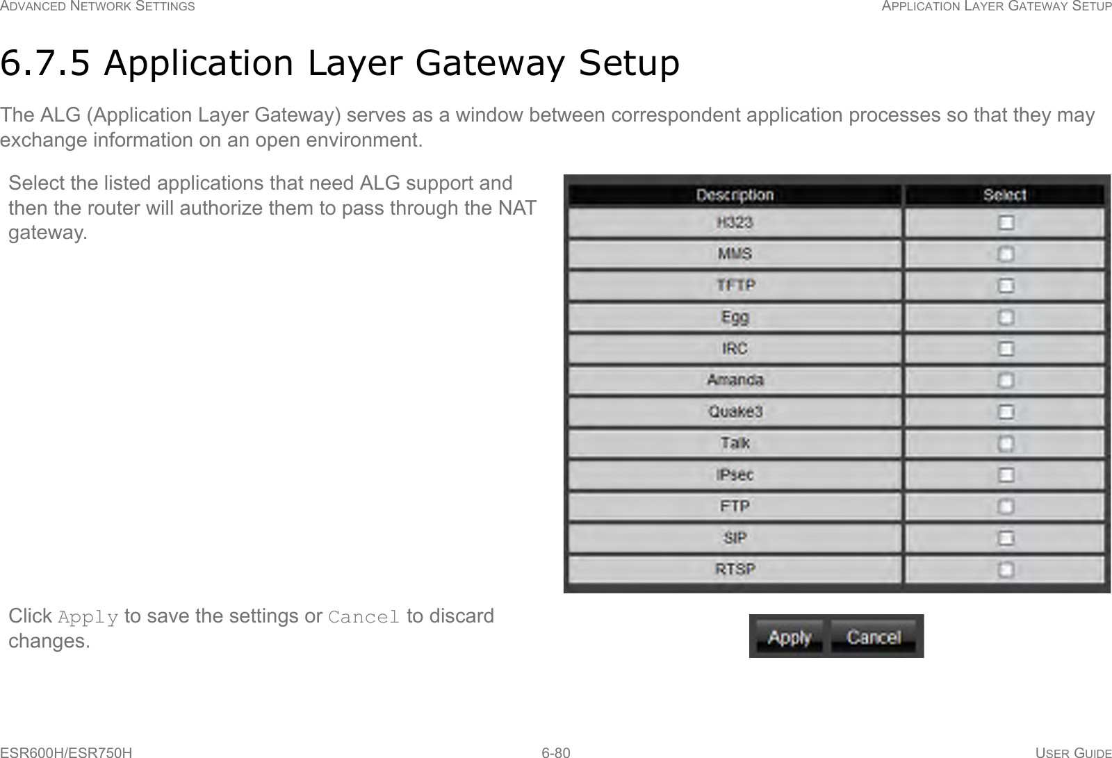 ADVANCED NETWORK SETTINGS APPLICATION LAYER GATEWAY SETUPESR600H/ESR750H 6-80 USER GUIDE6.7.5 Application Layer Gateway SetupThe ALG (Application Layer Gateway) serves as a window between correspondent application processes so that they may exchange information on an open environment.Select the listed applications that need ALG support and then the router will authorize them to pass through the NAT gateway.Click Apply to save the settings or Cancel to discard changes.