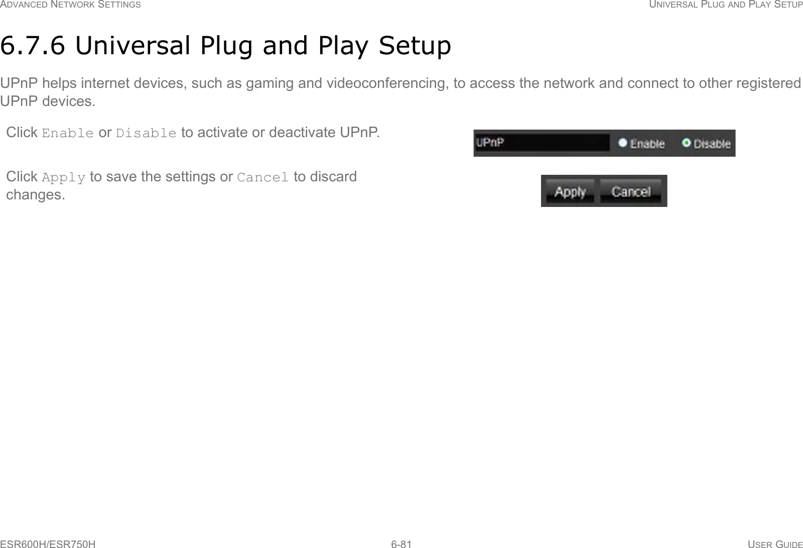 ADVANCED NETWORK SETTINGS UNIVERSAL PLUG AND PLAY SETUPESR600H/ESR750H 6-81 USER GUIDE6.7.6 Universal Plug and Play SetupUPnP helps internet devices, such as gaming and videoconferencing, to access the network and connect to other registered UPnP devices.Click Enable or Disable to activate or deactivate UPnP.Click Apply to save the settings or Cancel to discard changes.