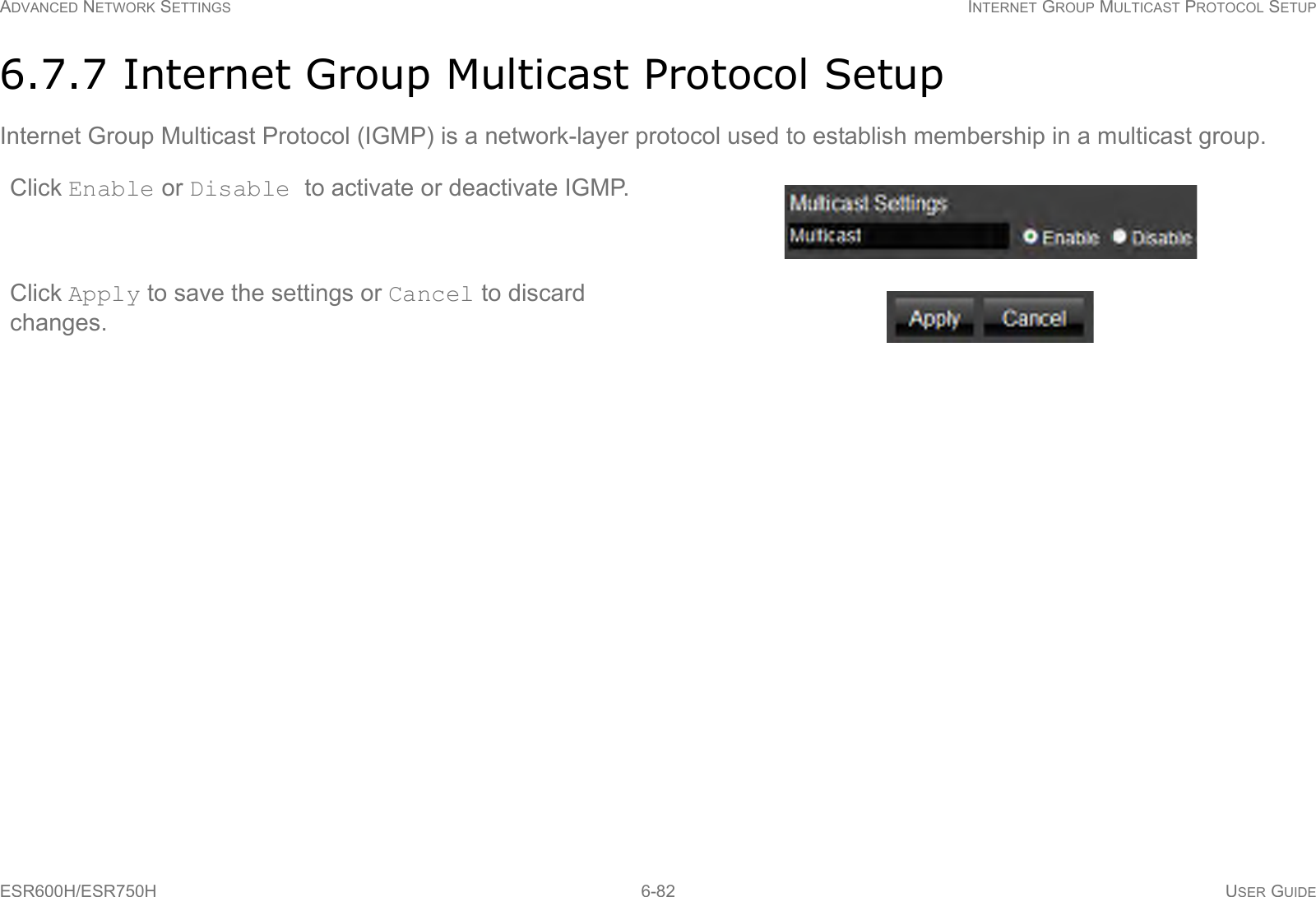 ADVANCED NETWORK SETTINGS INTERNET GROUP MULTICAST PROTOCOL SETUPESR600H/ESR750H 6-82 USER GUIDE6.7.7 Internet Group Multicast Protocol SetupInternet Group Multicast Protocol (IGMP) is a network-layer protocol used to establish membership in a multicast group.Click Enable or Disable to activate or deactivate IGMP.Click Apply to save the settings or Cancel to discard changes.