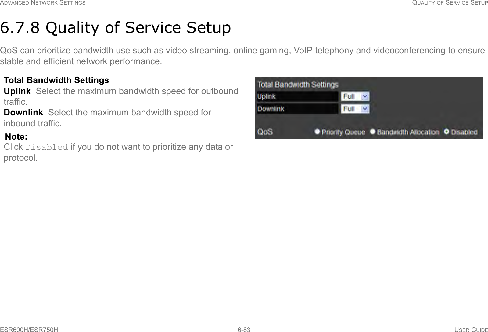 ADVANCED NETWORK SETTINGS QUALITY OF SERVICE SETUPESR600H/ESR750H 6-83 USER GUIDE6.7.8 Quality of Service SetupQoS can prioritize bandwidth use such as video streaming, online gaming, VoIP telephony and videoconferencing to ensure stable and efficient network performance.Total Bandwidth Settings Uplink  Select the maximum bandwidth speed for outbound traffic.Downlink  Select the maximum bandwidth speed for inbound traffic.Note:Click Disabled if you do not want to prioritize any data or protocol. 