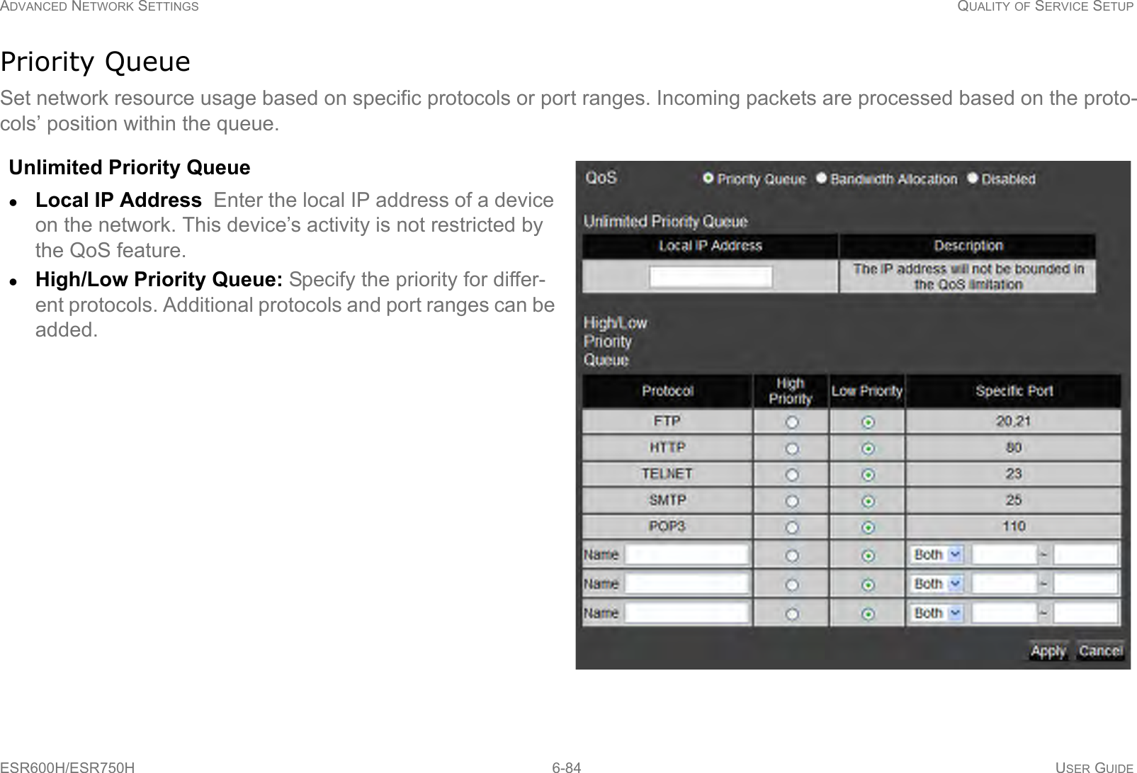 ADVANCED NETWORK SETTINGS QUALITY OF SERVICE SETUPESR600H/ESR750H 6-84 USER GUIDEPriority QueueSet network resource usage based on specific protocols or port ranges. Incoming packets are processed based on the proto-cols’ position within the queue.Unlimited Priority QueueLocal IP Address  Enter the local IP address of a device on the network. This device’s activity is not restricted by the QoS feature.High/Low Priority Queue: Specify the priority for differ-ent protocols. Additional protocols and port ranges can be added.