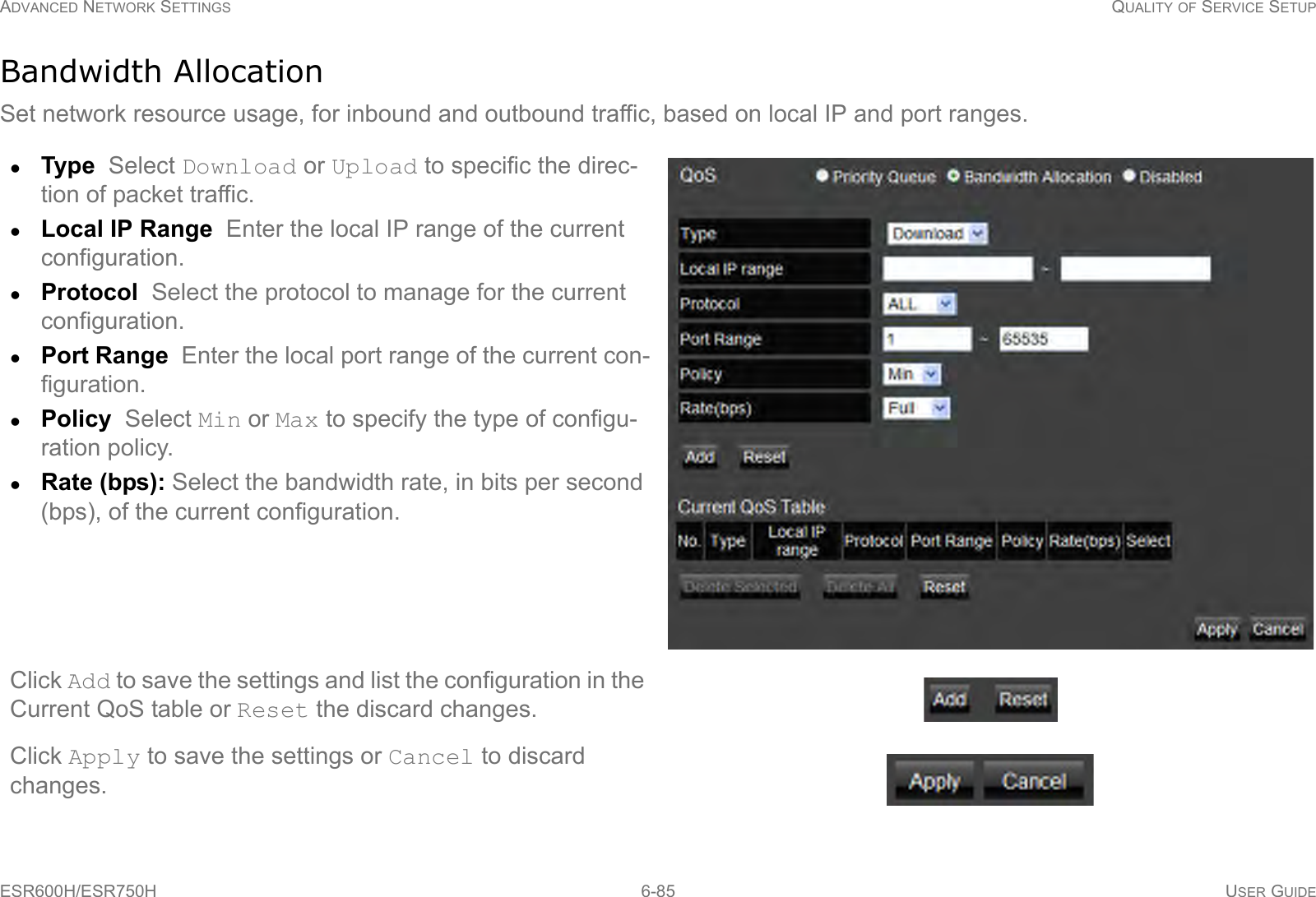 ADVANCED NETWORK SETTINGS QUALITY OF SERVICE SETUPESR600H/ESR750H 6-85 USER GUIDEBandwidth AllocationSet network resource usage, for inbound and outbound traffic, based on local IP and port ranges.Type  Select Download or Upload to specific the direc-tion of packet traffic.Local IP Range  Enter the local IP range of the current configuration.Protocol  Select the protocol to manage for the current configuration.Port Range  Enter the local port range of the current con-figuration.Policy  Select Min or Max to specify the type of configu-ration policy.Rate (bps): Select the bandwidth rate, in bits per second (bps), of the current configuration.Click Add to save the settings and list the configuration in the Current QoS table or Reset the discard changes.Click Apply to save the settings or Cancel to discard changes.