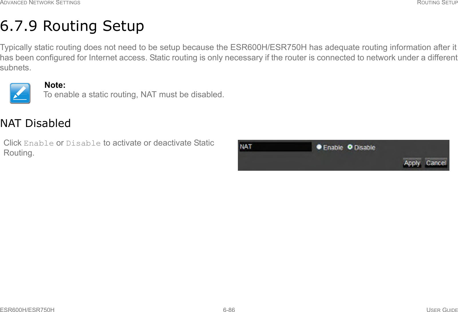 ADVANCED NETWORK SETTINGS ROUTING SETUPESR600H/ESR750H 6-86 USER GUIDE6.7.9 Routing SetupTypically static routing does not need to be setup because the ESR600H/ESR750H has adequate routing information after it has been configured for Internet access. Static routing is only necessary if the router is connected to network under a different subnets.NAT DisabledNote:To enable a static routing, NAT must be disabled.Click Enable or Disable to activate or deactivate Static Routing.