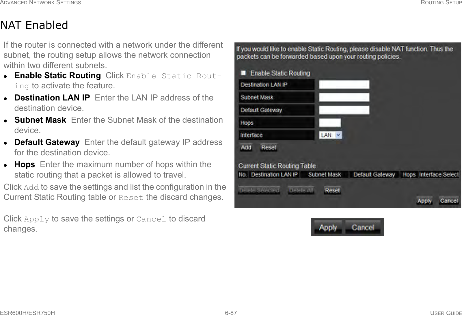 ADVANCED NETWORK SETTINGS ROUTING SETUPESR600H/ESR750H 6-87 USER GUIDENAT EnabledIf the router is connected with a network under the different subnet, the routing setup allows the network connection within two different subnets.Enable Static Routing  Click Enable Static Rout-ing to activate the feature.Destination LAN IP  Enter the LAN IP address of the destination device.Subnet Mask  Enter the Subnet Mask of the destination device.Default Gateway  Enter the default gateway IP address for the destination device.Hops  Enter the maximum number of hops within the static routing that a packet is allowed to travel.Click Add to save the settings and list the configuration in the Current Static Routing table or Reset the discard changes.Click Apply to save the settings or Cancel to discard changes.