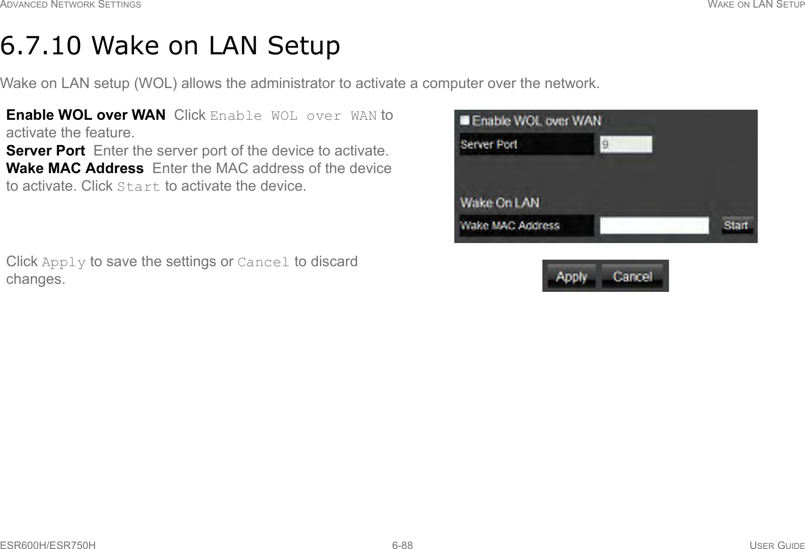ADVANCED NETWORK SETTINGS WAKE ON LAN SETUPESR600H/ESR750H 6-88 USER GUIDE6.7.10 Wake on LAN SetupWake on LAN setup (WOL) allows the administrator to activate a computer over the network.Enable WOL over WAN  Click Enable WOL over WAN to activate the feature.Server Port  Enter the server port of the device to activate.Wake MAC Address  Enter the MAC address of the device to activate. Click Start to activate the device.Click Apply to save the settings or Cancel to discard changes.