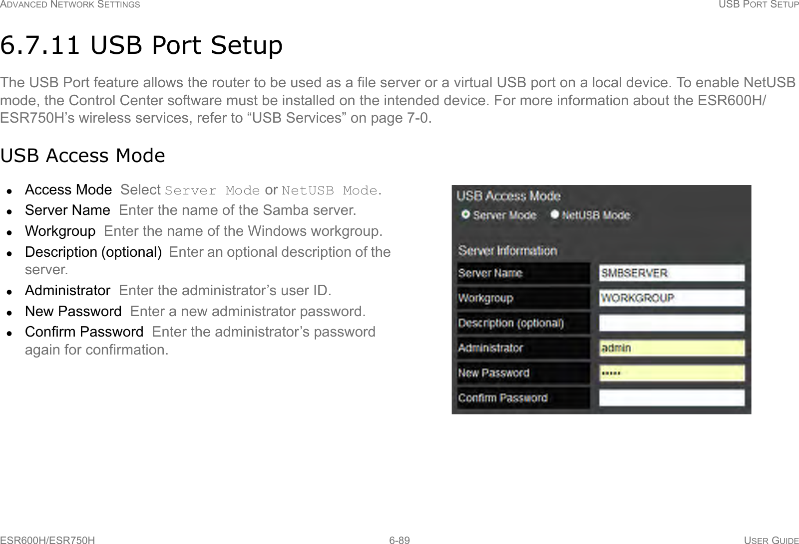 ADVANCED NETWORK SETTINGS USB PORT SETUPESR600H/ESR750H 6-89 USER GUIDE6.7.11 USB Port SetupThe USB Port feature allows the router to be used as a file server or a virtual USB port on a local device. To enable NetUSB mode, the Control Center software must be installed on the intended device. For more information about the ESR600H/ESR750H’s wireless services, refer to “USB Services” on page 7-0.USB Access ModeAccess Mode  Select Server Mode or NetUSB Mode.Server Name  Enter the name of the Samba server.Workgroup  Enter the name of the Windows workgroup.Description (optional)  Enter an optional description of the server.Administrator  Enter the administrator’s user ID.New Password  Enter a new administrator password.Confirm Password  Enter the administrator’s password again for confirmation.