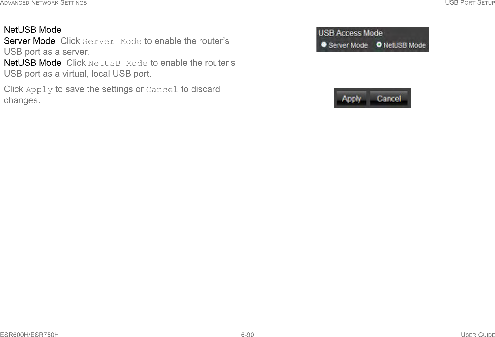 ADVANCED NETWORK SETTINGS USB PORT SETUPESR600H/ESR750H 6-90 USER GUIDENetUSB ModeServer Mode  Click Server Mode to enable the router’s USB port as a server.NetUSB Mode  Click NetUSB Mode to enable the router’s USB port as a virtual, local USB port.Click Apply to save the settings or Cancel to discard changes.