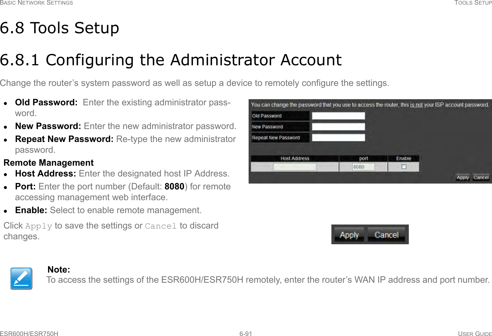 BASIC NETWORK SETTINGS TOOLS SETUPESR600H/ESR750H 6-91 USER GUIDE6.8 Tools Setup6.8.1 Configuring the Administrator AccountChange the router’s system password as well as setup a device to remotely configure the settings.Old Password:  Enter the existing administrator pass-word.New Password: Enter the new administrator password.Repeat New Password: Re-type the new administrator password.Remote ManagementHost Address: Enter the designated host IP Address.Port: Enter the port number (Default: 8080) for remote accessing management web interface. Enable: Select to enable remote management.Click Apply to save the settings or Cancel to discard changes.Note:To access the settings of the ESR600H/ESR750H remotely, enter the router’s WAN IP address and port number.