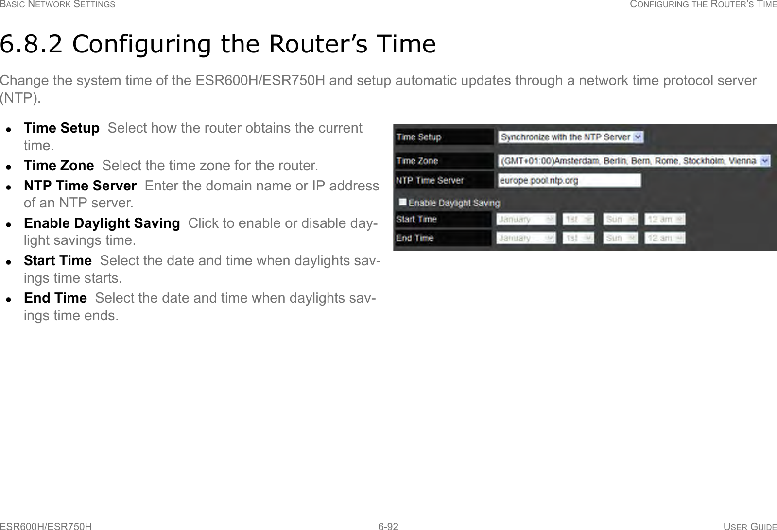 BASIC NETWORK SETTINGS CONFIGURING THE ROUTER’S TIMEESR600H/ESR750H 6-92 USER GUIDE6.8.2 Configuring the Router’s TimeChange the system time of the ESR600H/ESR750H and setup automatic updates through a network time protocol server (NTP).Time Setup  Select how the router obtains the current time.Time Zone  Select the time zone for the router.NTP Time Server  Enter the domain name or IP address of an NTP server.Enable Daylight Saving  Click to enable or disable day-light savings time.Start Time  Select the date and time when daylights sav-ings time starts.End Time  Select the date and time when daylights sav-ings time ends.