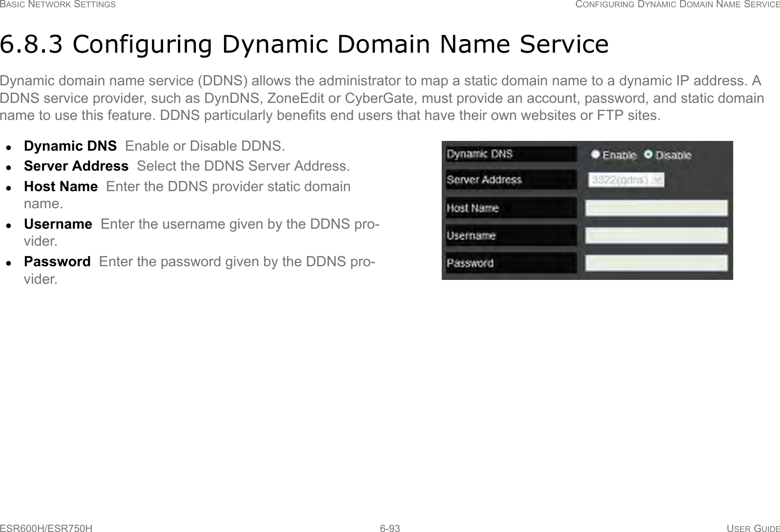 BASIC NETWORK SETTINGS CONFIGURING DYNAMIC DOMAIN NAME SERVICEESR600H/ESR750H 6-93 USER GUIDE6.8.3 Configuring Dynamic Domain Name ServiceDynamic domain name service (DDNS) allows the administrator to map a static domain name to a dynamic IP address. A  DDNS service provider, such as DynDNS, ZoneEdit or CyberGate, must provide an account, password, and static domain name to use this feature. DDNS particularly benefits end users that have their own websites or FTP sites.Dynamic DNS  Enable or Disable DDNS.Server Address  Select the DDNS Server Address.Host Name  Enter the DDNS provider static domain name.Username  Enter the username given by the DDNS pro-vider.Password  Enter the password given by the DDNS pro-vider.
