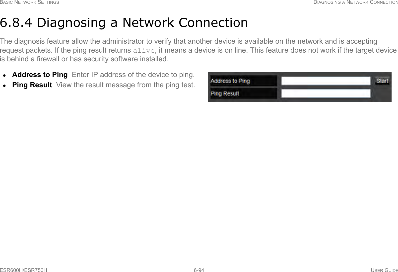 BASIC NETWORK SETTINGS DIAGNOSING A NETWORK CONNECTIONESR600H/ESR750H 6-94 USER GUIDE6.8.4 Diagnosing a Network ConnectionThe diagnosis feature allow the administrator to verify that another device is available on the network and is accepting request packets. If the ping result returns alive, it means a device is on line. This feature does not work if the target device is behind a firewall or has security software installed.Address to Ping  Enter IP address of the device to ping.Ping Result  View the result message from the ping test.