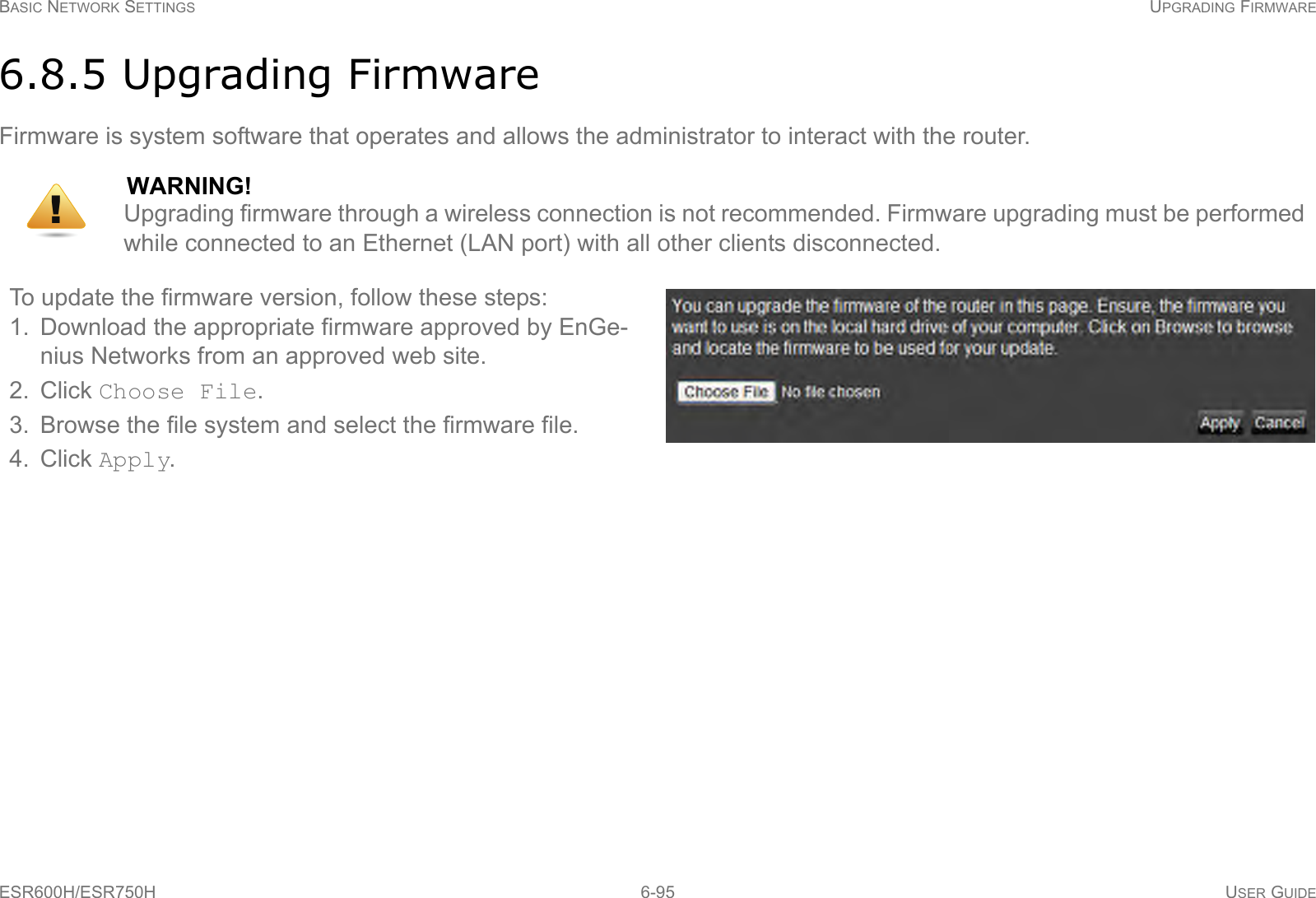 BASIC NETWORK SETTINGS UPGRADING FIRMWAREESR600H/ESR750H 6-95 USER GUIDE6.8.5 Upgrading FirmwareFirmware is system software that operates and allows the administrator to interact with the router.WARNING!Upgrading firmware through a wireless connection is not recommended. Firmware upgrading must be performed while connected to an Ethernet (LAN port) with all other clients disconnected.To update the firmware version, follow these steps:1. Download the appropriate firmware approved by EnGe-nius Networks from an approved web site.2. Click Choose File.3. Browse the file system and select the firmware file.4. Click Apply.!