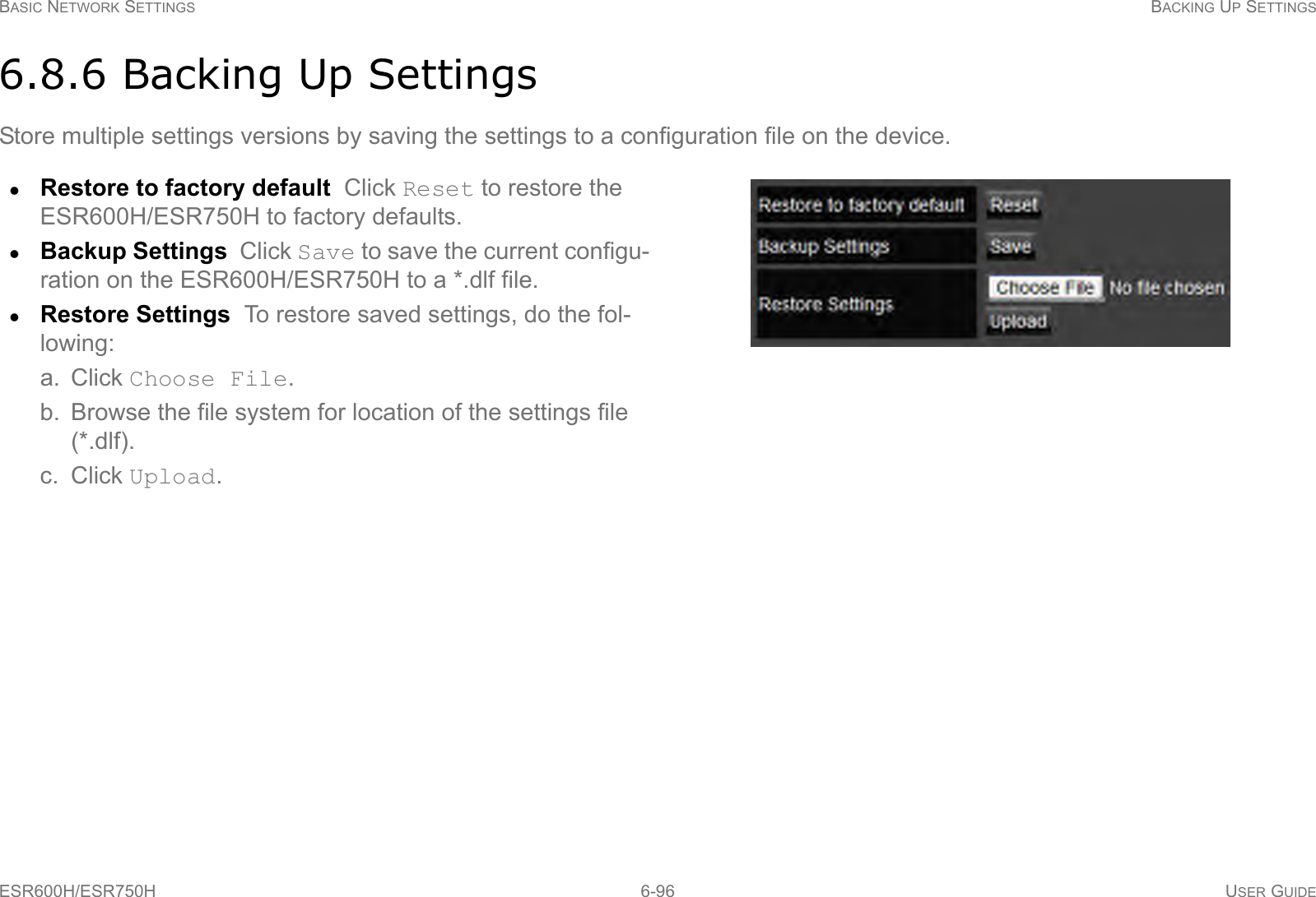 BASIC NETWORK SETTINGS BACKING UP SETTINGSESR600H/ESR750H 6-96 USER GUIDE6.8.6 Backing Up SettingsStore multiple settings versions by saving the settings to a configuration file on the device.Restore to factory default  Click Reset to restore the ESR600H/ESR750H to factory defaults.Backup Settings  Click Save to save the current configu-ration on the ESR600H/ESR750H to a *.dlf file.Restore Settings  To restore saved settings, do the fol-lowing:a. Click Choose File.b. Browse the file system for location of the settings file (*.dlf).c. Click Upload.