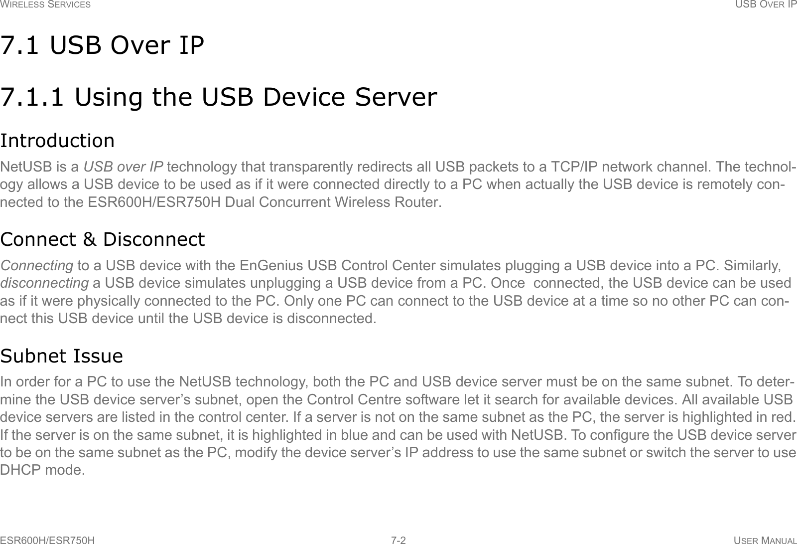 WIRELESS SERVICES USB OVER IPESR600H/ESR750H 7-2 USER MANUAL7.1 USB Over IP7.1.1 Using the USB Device ServerIntroductionNetUSB is a USB over IP technology that transparently redirects all USB packets to a TCP/IP network channel. The technol-ogy allows a USB device to be used as if it were connected directly to a PC when actually the USB device is remotely con-nected to the ESR600H/ESR750H Dual Concurrent Wireless Router.Connect &amp; DisconnectConnecting to a USB device with the EnGenius USB Control Center simulates plugging a USB device into a PC. Similarly, disconnecting a USB device simulates unplugging a USB device from a PC. Once  connected, the USB device can be used as if it were physically connected to the PC. Only one PC can connect to the USB device at a time so no other PC can con-nect this USB device until the USB device is disconnected.Subnet IssueIn order for a PC to use the NetUSB technology, both the PC and USB device server must be on the same subnet. To deter-mine the USB device server’s subnet, open the Control Centre software let it search for available devices. All available USB device servers are listed in the control center. If a server is not on the same subnet as the PC, the server is highlighted in red. If the server is on the same subnet, it is highlighted in blue and can be used with NetUSB. To configure the USB device server to be on the same subnet as the PC, modify the device server’s IP address to use the same subnet or switch the server to use DHCP mode.