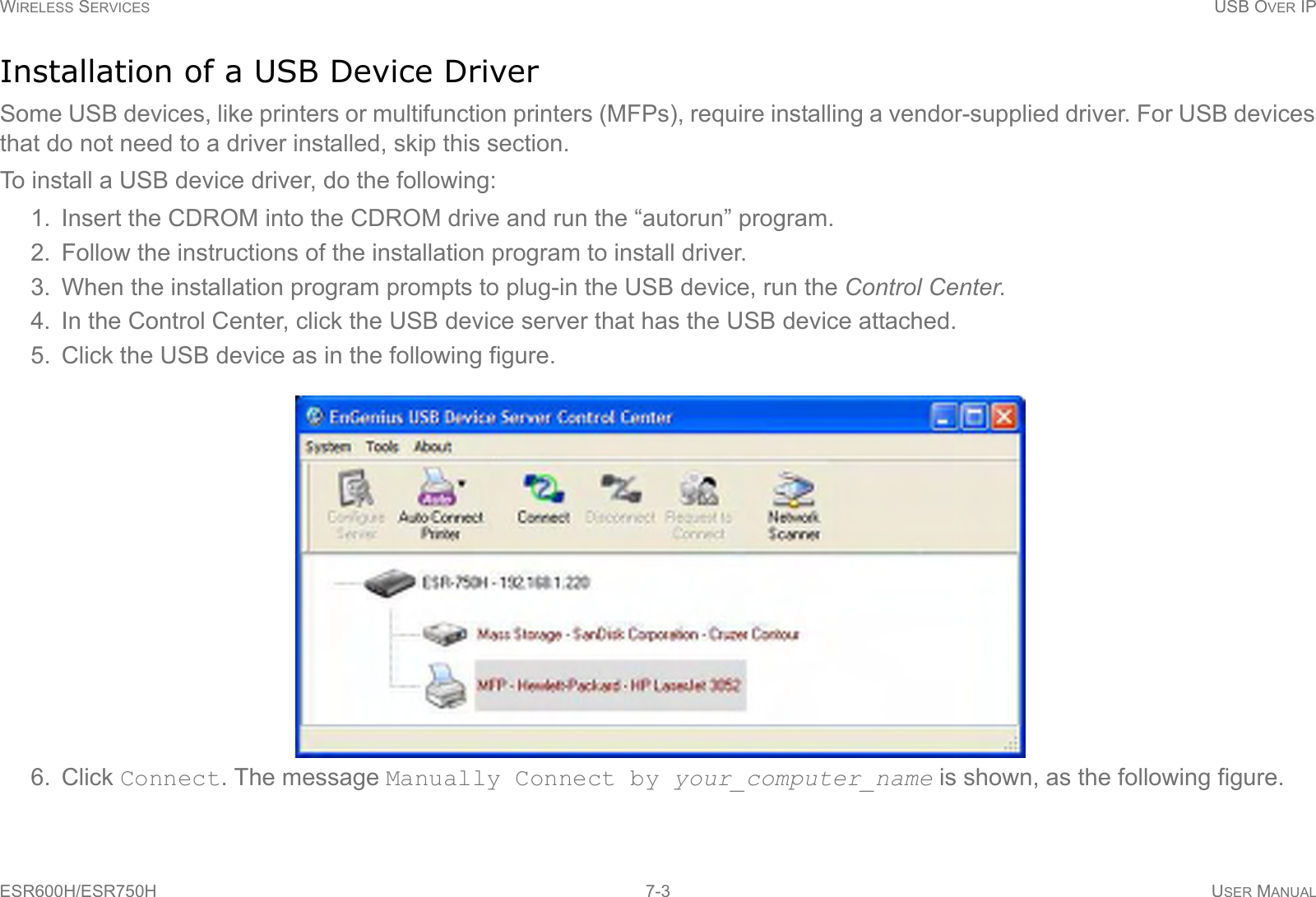 WIRELESS SERVICES USB OVER IPESR600H/ESR750H 7-3 USER MANUALInstallation of a USB Device DriverSome USB devices, like printers or multifunction printers (MFPs), require installing a vendor-supplied driver. For USB devices that do not need to a driver installed, skip this section.To install a USB device driver, do the following:1. Insert the CDROM into the CDROM drive and run the “autorun” program.2. Follow the instructions of the installation program to install driver.3. When the installation program prompts to plug-in the USB device, run the Control Center.4. In the Control Center, click the USB device server that has the USB device attached.5. Click the USB device as in the following figure.6. Click Connect. The message Manually Connect by your_computer_name is shown, as the following figure.