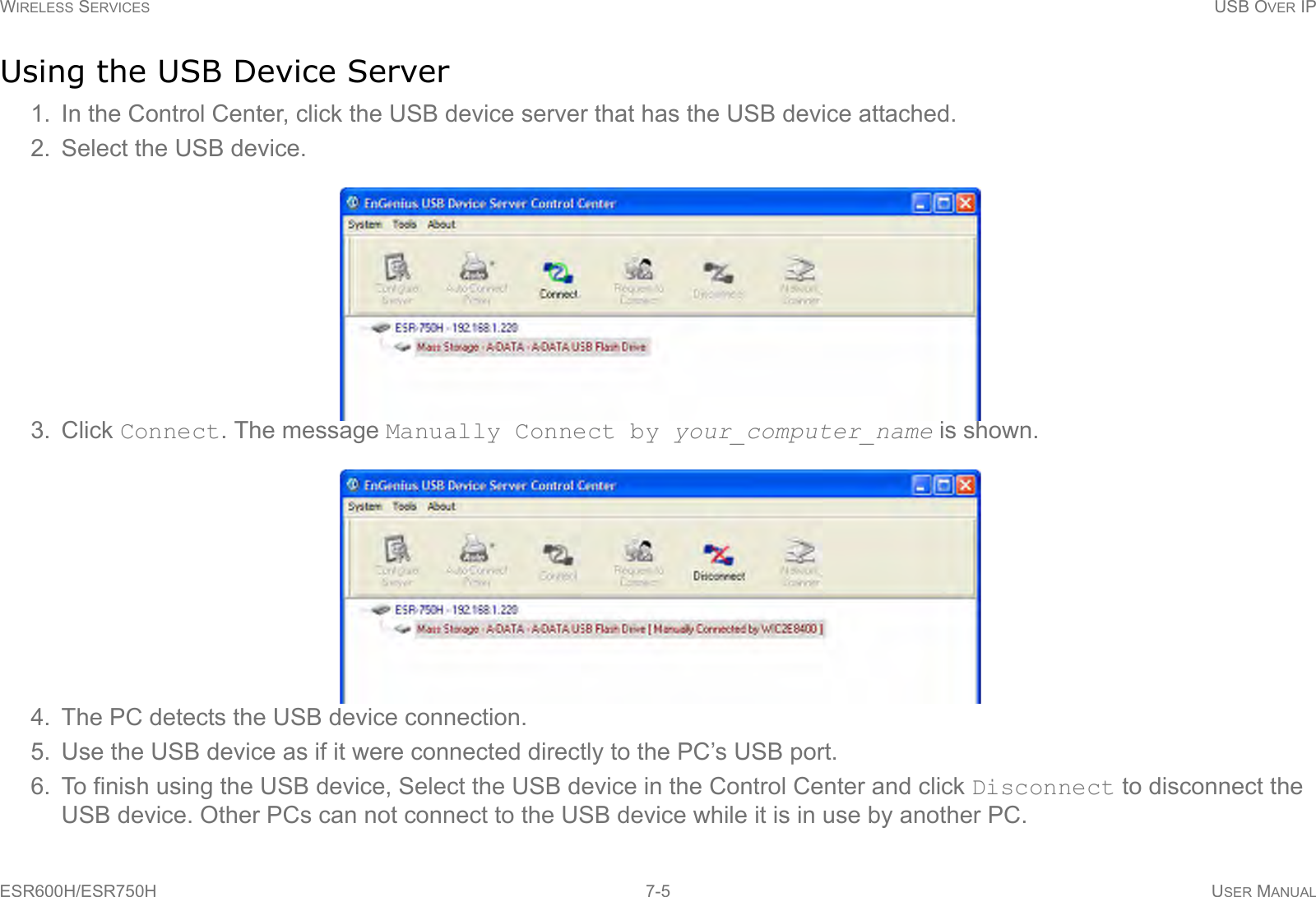 WIRELESS SERVICES USB OVER IPESR600H/ESR750H 7-5 USER MANUALUsing the USB Device Server1. In the Control Center, click the USB device server that has the USB device attached.2. Select the USB device.3. Click Connect. The message Manually Connect by your_computer_name is shown.4. The PC detects the USB device connection.5. Use the USB device as if it were connected directly to the PC’s USB port.6. To finish using the USB device, Select the USB device in the Control Center and click Disconnect to disconnect the USB device. Other PCs can not connect to the USB device while it is in use by another PC.