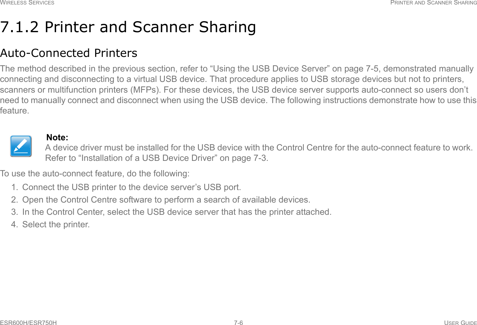 WIRELESS SERVICES PRINTER AND SCANNER SHARINGESR600H/ESR750H 7-6 USER GUIDE7.1.2 Printer and Scanner SharingAuto-Connected PrintersThe method described in the previous section, refer to “Using the USB Device Server” on page 7-5, demonstrated manually connecting and disconnecting to a virtual USB device. That procedure applies to USB storage devices but not to printers, scanners or multifunction printers (MFPs). For these devices, the USB device server supports auto-connect so users don’t need to manually connect and disconnect when using the USB device. The following instructions demonstrate how to use this feature.To use the auto-connect feature, do the following:1. Connect the USB printer to the device server’s USB port.2. Open the Control Centre software to perform a search of available devices.3. In the Control Center, select the USB device server that has the printer attached.4. Select the printer.Note:A device driver must be installed for the USB device with the Control Centre for the auto-connect feature to work. Refer to “Installation of a USB Device Driver” on page 7-3.