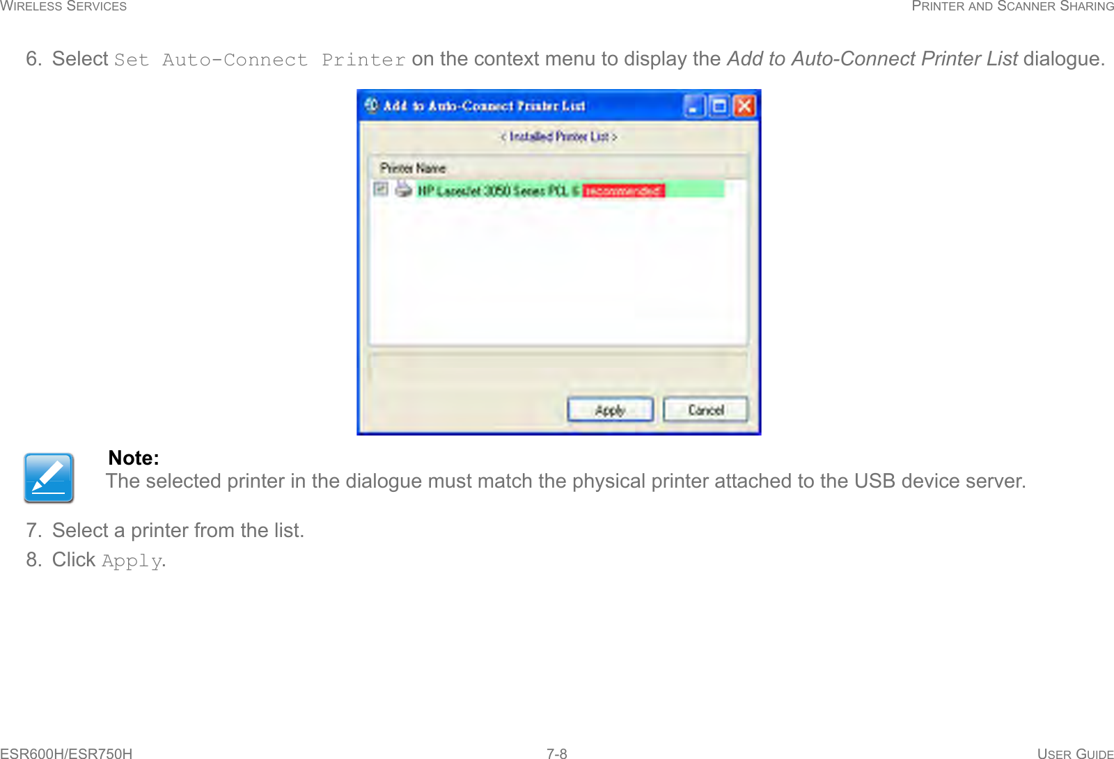 WIRELESS SERVICES PRINTER AND SCANNER SHARINGESR600H/ESR750H 7-8 USER GUIDE6. Select Set Auto-Connect Printer on the context menu to display the Add to Auto-Connect Printer List dialogue.7. Select a printer from the list.8. Click Apply.Note:The selected printer in the dialogue must match the physical printer attached to the USB device server.