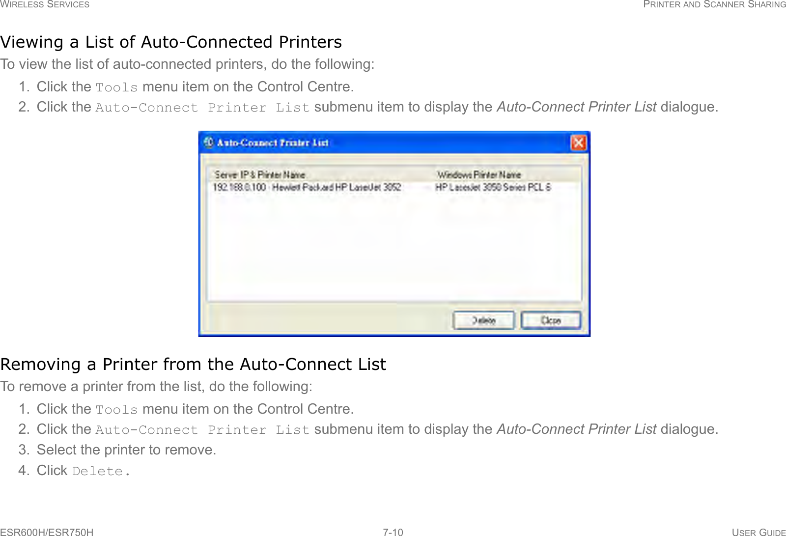 WIRELESS SERVICES PRINTER AND SCANNER SHARINGESR600H/ESR750H 7-10 USER GUIDEViewing a List of Auto-Connected PrintersTo view the list of auto-connected printers, do the following:1. Click the Tools menu item on the Control Centre.2. Click the Auto-Connect Printer List submenu item to display the Auto-Connect Printer List dialogue.Removing a Printer from the Auto-Connect ListTo remove a printer from the list, do the following:1. Click the Tools menu item on the Control Centre.2. Click the Auto-Connect Printer List submenu item to display the Auto-Connect Printer List dialogue.3. Select the printer to remove.4. Click Delete.