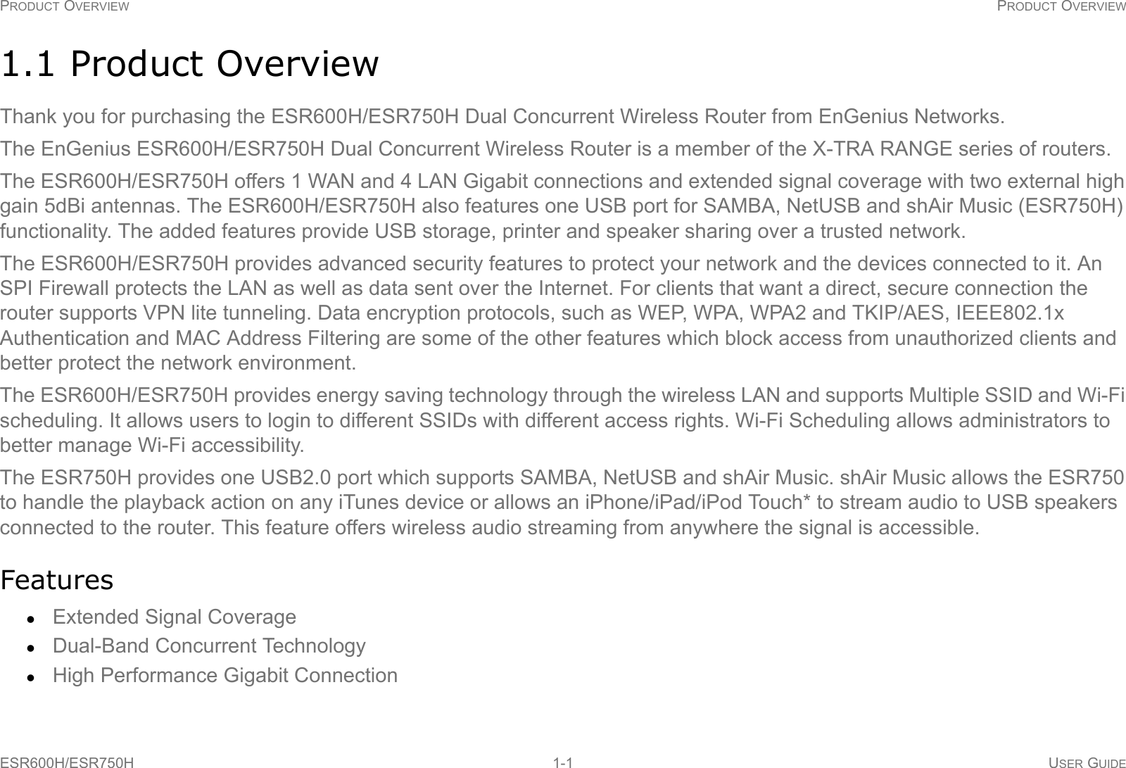 PRODUCT OVERVIEW PRODUCT OVERVIEWESR600H/ESR750H 1-1 USER GUIDE1.1 Product OverviewThank you for purchasing the ESR600H/ESR750H Dual Concurrent Wireless Router from EnGenius Networks.The EnGenius ESR600H/ESR750H Dual Concurrent Wireless Router is a member of the X-TRA RANGE series of routers.The ESR600H/ESR750H offers 1 WAN and 4 LAN Gigabit connections and extended signal coverage with two external high gain 5dBi antennas. The ESR600H/ESR750H also features one USB port for SAMBA, NetUSB and shAir Music (ESR750H) functionality. The added features provide USB storage, printer and speaker sharing over a trusted network.The ESR600H/ESR750H provides advanced security features to protect your network and the devices connected to it. An SPI Firewall protects the LAN as well as data sent over the Internet. For clients that want a direct, secure connection the router supports VPN lite tunneling. Data encryption protocols, such as WEP, WPA, WPA2 and TKIP/AES, IEEE802.1x Authentication and MAC Address Filtering are some of the other features which block access from unauthorized clients and better protect the network environment.The ESR600H/ESR750H provides energy saving technology through the wireless LAN and supports Multiple SSID and Wi-Fi scheduling. It allows users to login to different SSIDs with different access rights. Wi-Fi Scheduling allows administrators to better manage Wi-Fi accessibility.The ESR750H provides one USB2.0 port which supports SAMBA, NetUSB and shAir Music. shAir Music allows the ESR750 to handle the playback action on any iTunes device or allows an iPhone/iPad/iPod Touch* to stream audio to USB speakers connected to the router. This feature offers wireless audio streaming from anywhere the signal is accessible.FeaturesExtended Signal CoverageDual-Band Concurrent TechnologyHigh Performance Gigabit Connection