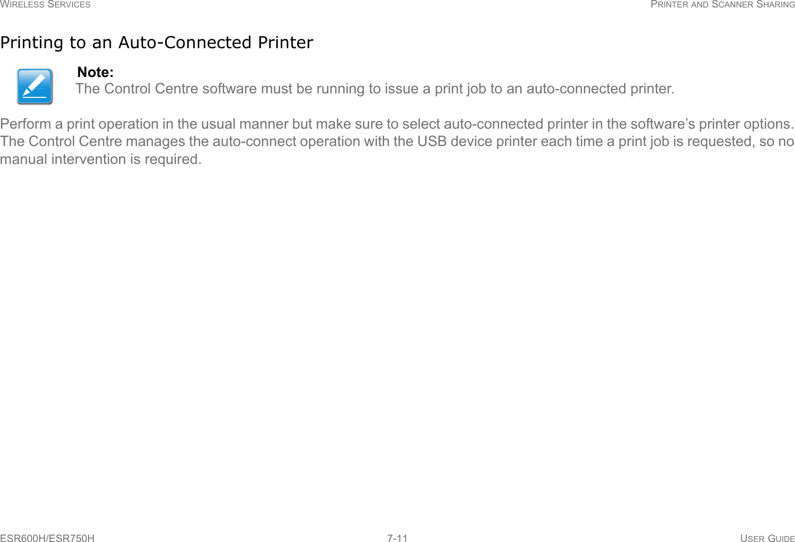 WIRELESS SERVICES PRINTER AND SCANNER SHARINGESR600H/ESR750H 7-11 USER GUIDEPrinting to an Auto-Connected PrinterPerform a print operation in the usual manner but make sure to select auto-connected printer in the software’s printer options. The Control Centre manages the auto-connect operation with the USB device printer each time a print job is requested, so no manual intervention is required.Note:The Control Centre software must be running to issue a print job to an auto-connected printer. 