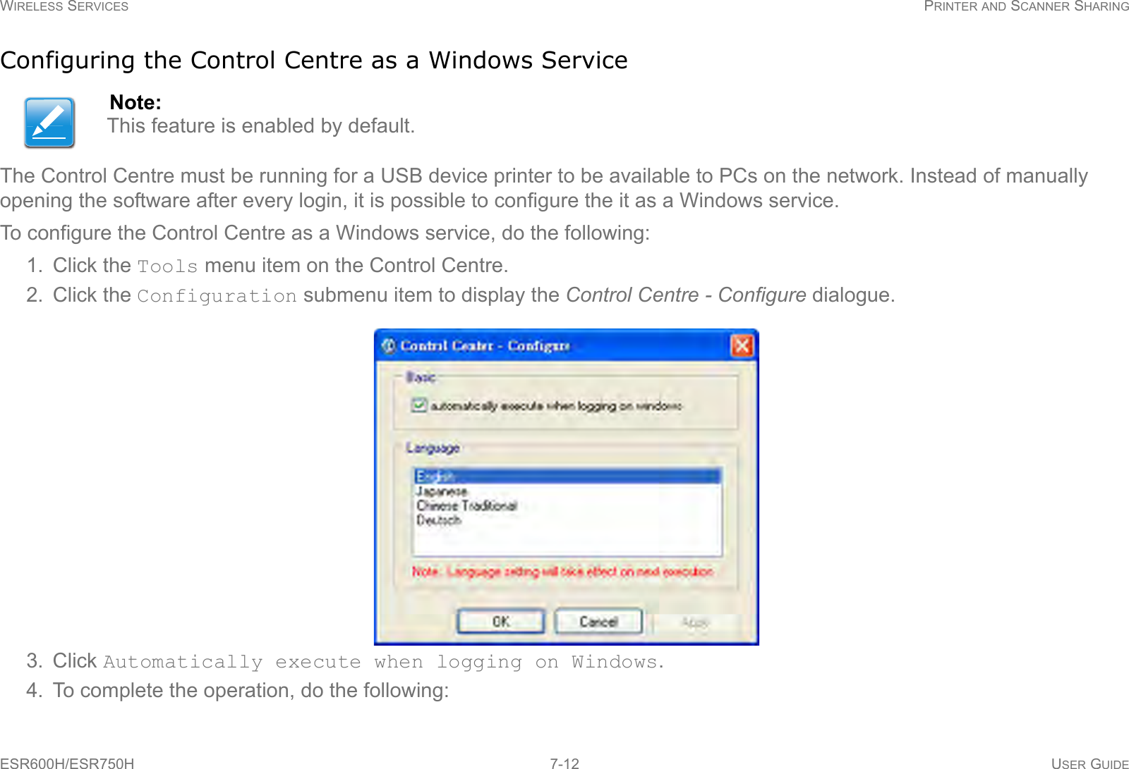 WIRELESS SERVICES PRINTER AND SCANNER SHARINGESR600H/ESR750H 7-12 USER GUIDEConfiguring the Control Centre as a Windows ServiceThe Control Centre must be running for a USB device printer to be available to PCs on the network. Instead of manually opening the software after every login, it is possible to configure the it as a Windows service.To configure the Control Centre as a Windows service, do the following:1. Click the Tools menu item on the Control Centre.2. Click the Configuration submenu item to display the Control Centre - Configure dialogue.3. Click Automatically execute when logging on Windows.4. To complete the operation, do the following:Note:This feature is enabled by default. 