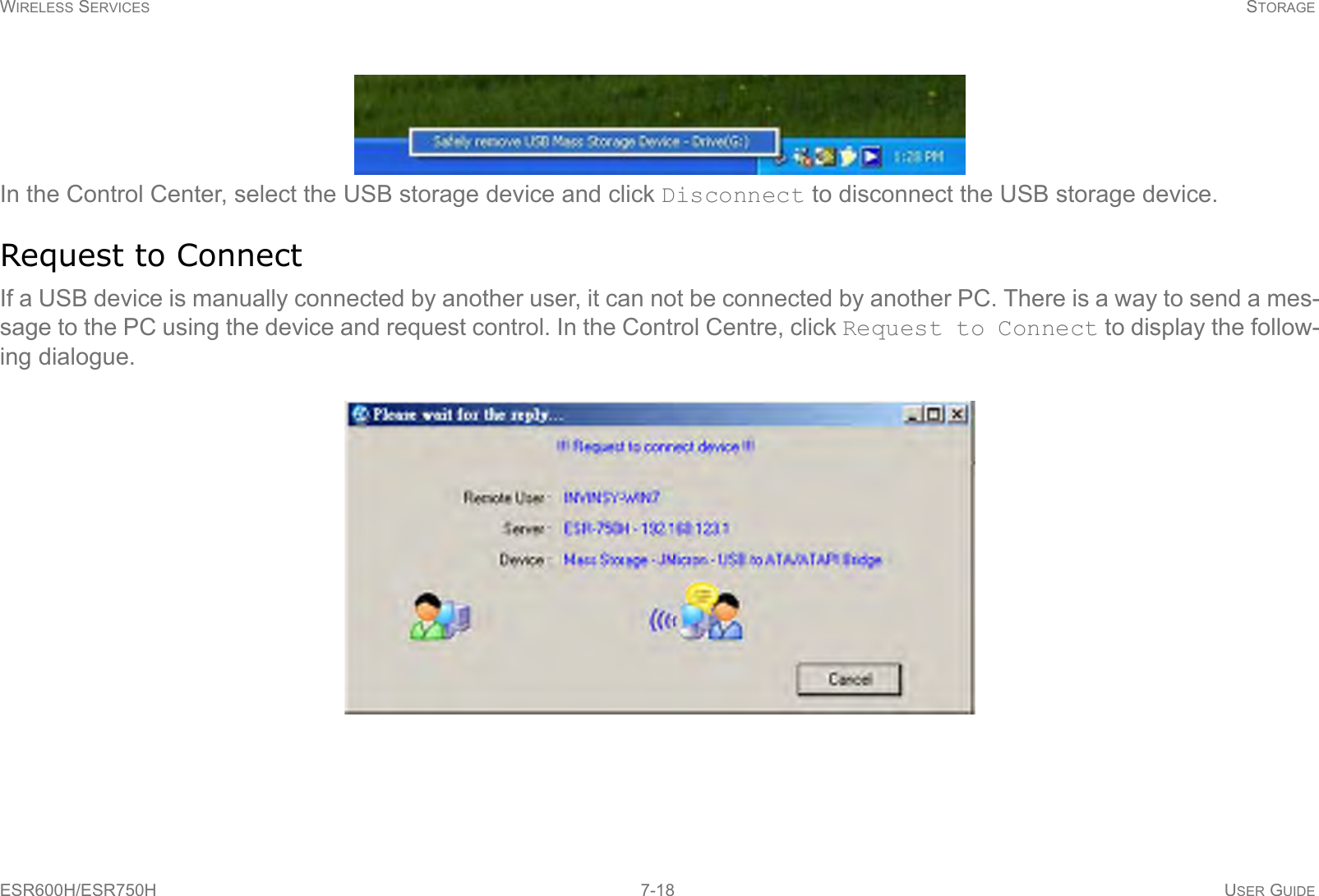 WIRELESS SERVICES STORAGEESR600H/ESR750H 7-18 USER GUIDEIn the Control Center, select the USB storage device and click Disconnect to disconnect the USB storage device.Request to ConnectIf a USB device is manually connected by another user, it can not be connected by another PC. There is a way to send a mes-sage to the PC using the device and request control. In the Control Centre, click Request to Connect to display the follow-ing dialogue.