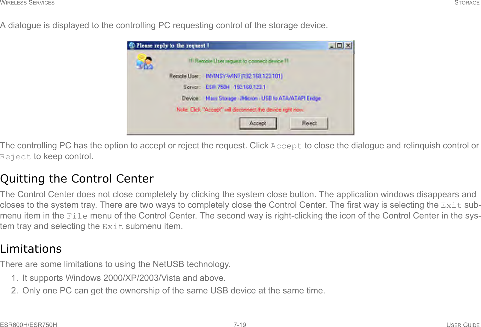 WIRELESS SERVICES STORAGEESR600H/ESR750H 7-19 USER GUIDEA dialogue is displayed to the controlling PC requesting control of the storage device.The controlling PC has the option to accept or reject the request. Click Accept to close the dialogue and relinquish control or Reject to keep control.Quitting the Control CenterThe Control Center does not close completely by clicking the system close button. The application windows disappears and closes to the system tray. There are two ways to completely close the Control Center. The first way is selecting the Exit sub-menu item in the File menu of the Control Center. The second way is right-clicking the icon of the Control Center in the sys-tem tray and selecting the Exit submenu item.LimitationsThere are some limitations to using the NetUSB technology.1. It supports Windows 2000/XP/2003/Vista and above.2. Only one PC can get the ownership of the same USB device at the same time.