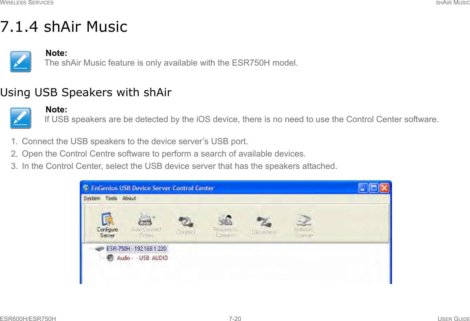 WIRELESS SERVICES SHAIR MUSICESR600H/ESR750H 7-20 USER GUIDE7.1.4 shAir MusicUsing USB Speakers with shAir1. Connect the USB speakers to the device server’s USB port.2. Open the Control Centre software to perform a search of available devices.3. In the Control Center, select the USB device server that has the speakers attached.Note:The shAir Music feature is only available with the ESR750H model.Note:If USB speakers are be detected by the iOS device, there is no need to use the Control Center software.