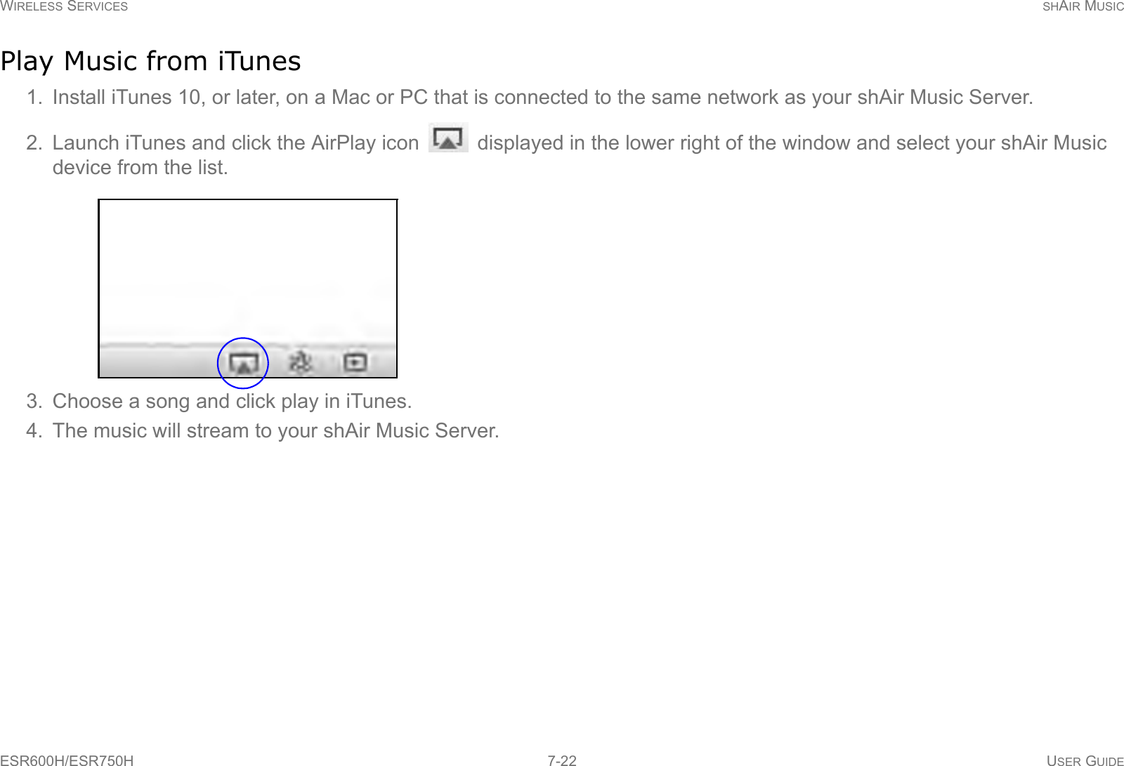 WIRELESS SERVICES SHAIR MUSICESR600H/ESR750H 7-22 USER GUIDEPlay Music from iTunes1. Install iTunes 10, or later, on a Mac or PC that is connected to the same network as your shAir Music Server.2. Launch iTunes and click the AirPlay icon   displayed in the lower right of the window and select your shAir Music device from the list.3. Choose a song and click play in iTunes.4. The music will stream to your shAir Music Server.