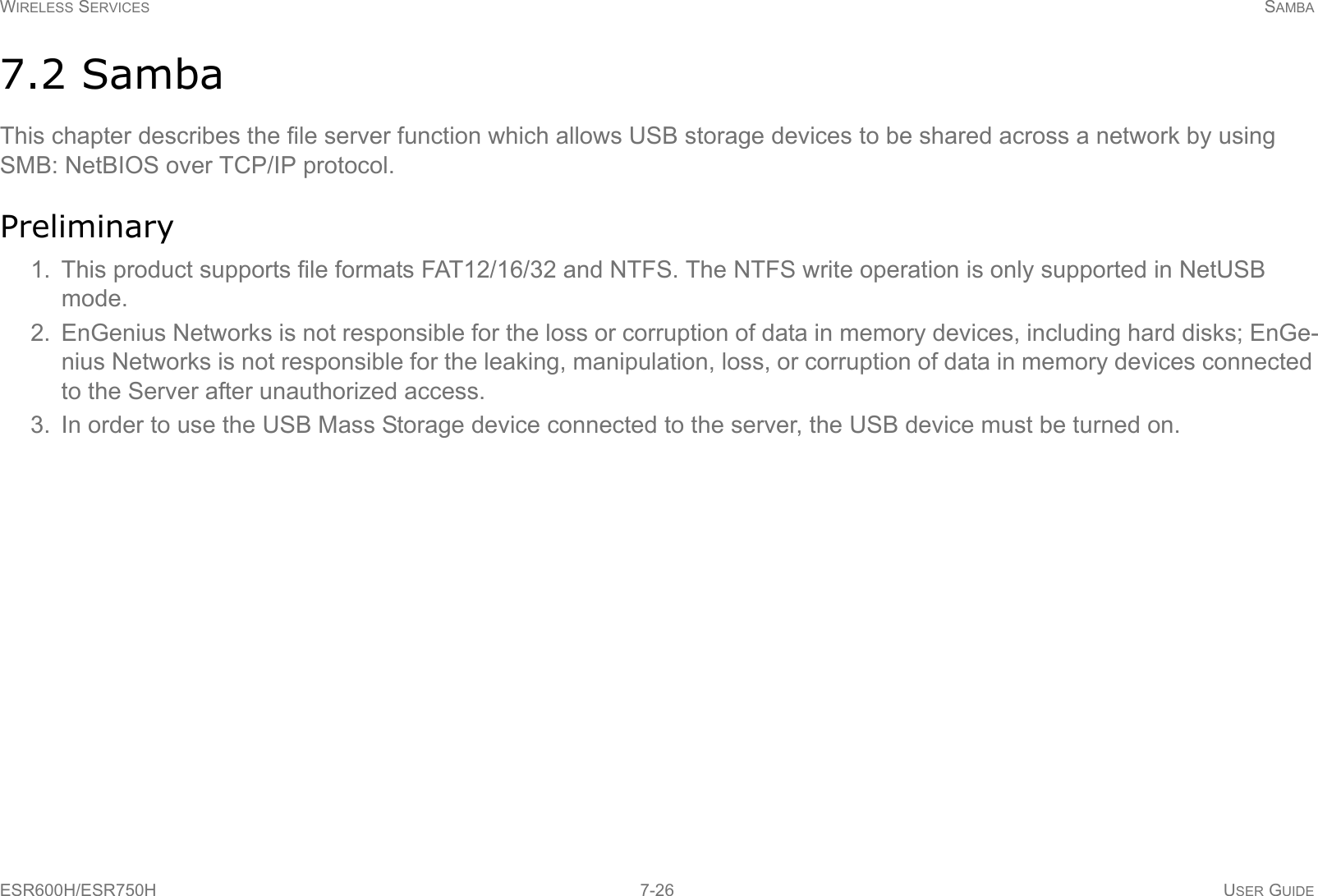 WIRELESS SERVICES SAMBAESR600H/ESR750H 7-26 USER GUIDE7.2 SambaThis chapter describes the file server function which allows USB storage devices to be shared across a network by using SMB: NetBIOS over TCP/IP protocol.Preliminary1. This product supports file formats FAT12/16/32 and NTFS. The NTFS write operation is only supported in NetUSB mode.2. EnGenius Networks is not responsible for the loss or corruption of data in memory devices, including hard disks; EnGe-nius Networks is not responsible for the leaking, manipulation, loss, or corruption of data in memory devices connected to the Server after unauthorized access.3. In order to use the USB Mass Storage device connected to the server, the USB device must be turned on.