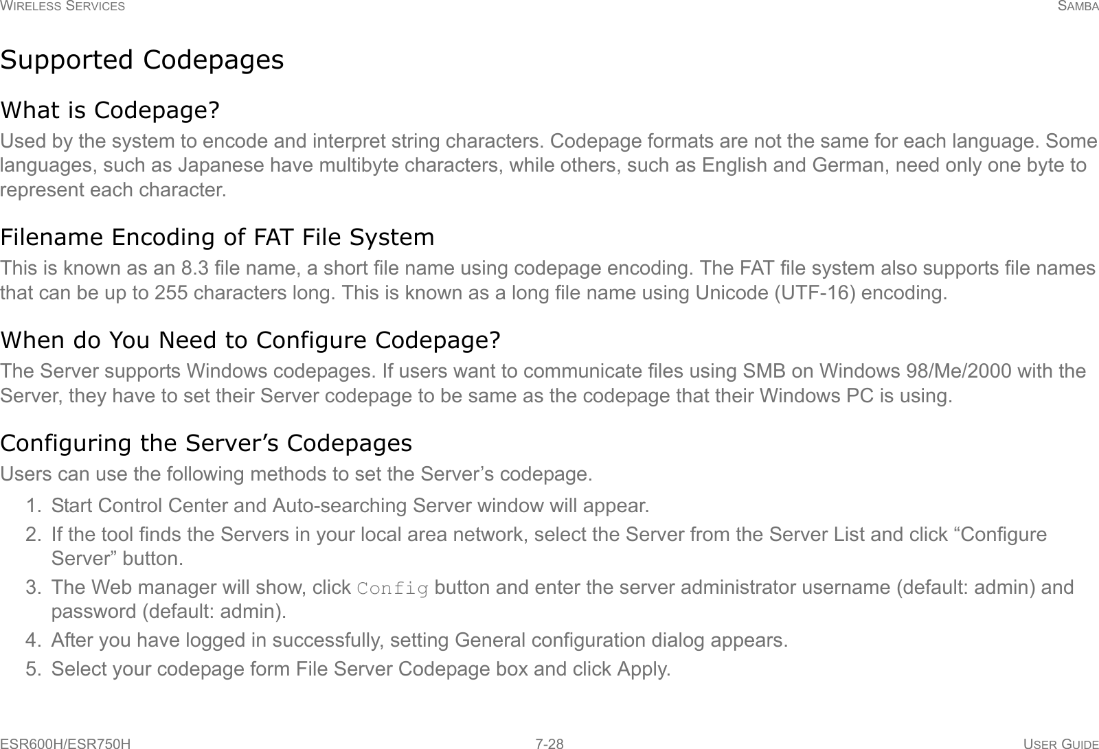 WIRELESS SERVICES SAMBAESR600H/ESR750H 7-28 USER GUIDESupported CodepagesWhat is Codepage?Used by the system to encode and interpret string characters. Codepage formats are not the same for each language. Some languages, such as Japanese have multibyte characters, while others, such as English and German, need only one byte to represent each character.Filename Encoding of FAT File SystemThis is known as an 8.3 file name, a short file name using codepage encoding. The FAT file system also supports file names that can be up to 255 characters long. This is known as a long file name using Unicode (UTF-16) encoding.When do You Need to Configure Codepage?The Server supports Windows codepages. If users want to communicate files using SMB on Windows 98/Me/2000 with the Server, they have to set their Server codepage to be same as the codepage that their Windows PC is using.Configuring the Server’s CodepagesUsers can use the following methods to set the Server’s codepage.1. Start Control Center and Auto-searching Server window will appear.2. If the tool finds the Servers in your local area network, select the Server from the Server List and click “Configure Server” button.3. The Web manager will show, click Config button and enter the server administrator username (default: admin) and password (default: admin).4. After you have logged in successfully, setting General configuration dialog appears.5. Select your codepage form File Server Codepage box and click Apply.