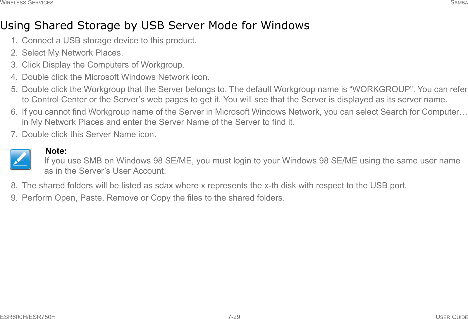 WIRELESS SERVICES SAMBAESR600H/ESR750H 7-29 USER GUIDEUsing Shared Storage by USB Server Mode for Windows1. Connect a USB storage device to this product.2. Select My Network Places.3. Click Display the Computers of Workgroup.4. Double click the Microsoft Windows Network icon.5. Double click the Workgroup that the Server belongs to. The default Workgroup name is “WORKGROUP”. You can refer to Control Center or the Server’s web pages to get it. You will see that the Server is displayed as its server name.6. If you cannot find Workgroup name of the Server in Microsoft Windows Network, you can select Search for Computer… in My Network Places and enter the Server Name of the Server to find it.7. Double click this Server Name icon.8. The shared folders will be listed as sdax where x represents the x-th disk with respect to the USB port.9. Perform Open, Paste, Remove or Copy the files to the shared folders.Note:If you use SMB on Windows 98 SE/ME, you must login to your Windows 98 SE/ME using the same user name as in the Server’s User Account.