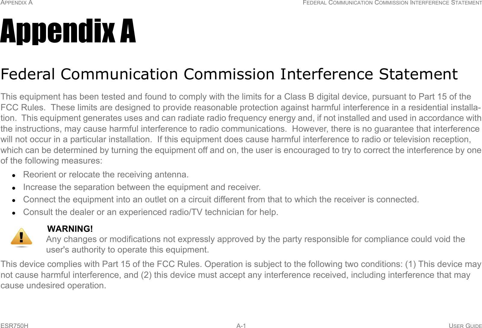 APPENDIX A FEDERAL COMMUNICATION COMMISSION INTERFERENCE STATEMENTESR750H  A-1 USER GUIDEAppendix AFederal Communication Commission Interference StatementThis equipment has been tested and found to comply with the limits for a Class B digital device, pursuant to Part 15 of the FCC Rules.  These limits are designed to provide reasonable protection against harmful interference in a residential installa-tion.  This equipment generates uses and can radiate radio frequency energy and, if not installed and used in accordance with the instructions, may cause harmful interference to radio communications.  However, there is no guarantee that interference will not occur in a particular installation.  If this equipment does cause harmful interference to radio or television reception, which can be determined by turning the equipment off and on, the user is encouraged to try to correct the interference by one of the following measures:Reorient or relocate the receiving antenna.Increase the separation between the equipment and receiver.Connect the equipment into an outlet on a circuit different from that to which the receiver is connected.Consult the dealer or an experienced radio/TV technician for help.This device complies with Part 15 of the FCC Rules. Operation is subject to the following two conditions: (1) This device may not cause harmful interference, and (2) this device must accept any interference received, including interference that may cause undesired operation.WARNING!Any changes or modifications not expressly approved by the party responsible for compliance could void the user&apos;s authority to operate this equipment.!