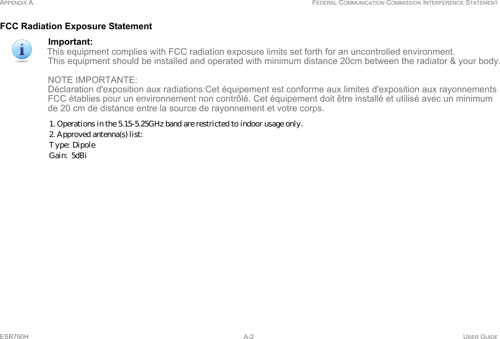 APPENDIX A FEDERAL COMMUNICATION COMMISSION INTERFERENCE STATEMENTESR750H  A-2 USER GUIDEFCC Radiation Exposure StatementImportant:This equipment complies with FCC radiation exposure limits set forth for an uncontrolled environment.                      This equipment should be installed and operated with minimum distance 20cm between the radiator &amp; your body.                                      NOTE IMPORTANTE:                      Déclaration d&apos;exposition aux radiations:Cet équipement est conforme aux limites d&apos;exposition aux rayonnements                    FCC établies pour un environnement non contrôlé. Cet équipement doit être installé et utilisé avec un minimum                    de 20 cm de distance entre la source de rayonnement et votre corps.     1. Operations in the 5.15-5.25GHz band are restricted to indoor usage only. 2. Approved antenna(s) list:  Type:  Dipole        Gain:  5dBi   