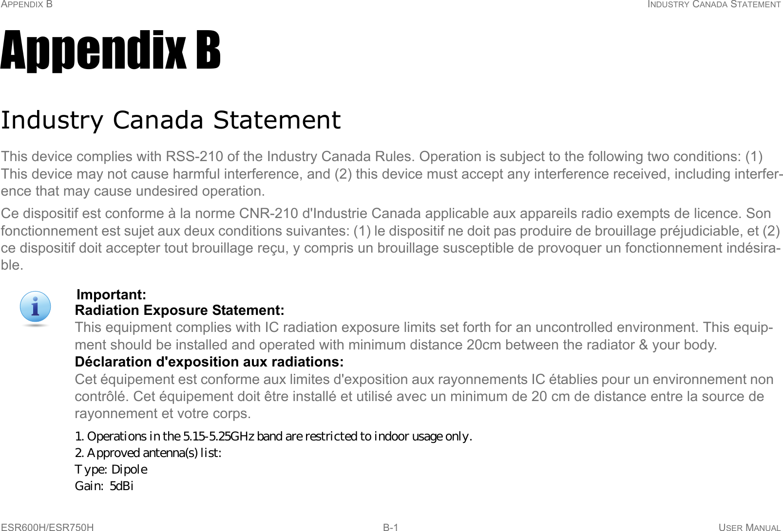 APPENDIX B INDUSTRY CANADA STATEMENTESR600H/ESR750H B-1 USER MANUALAppendix BIndustry Canada StatementThis device complies with RSS-210 of the Industry Canada Rules. Operation is subject to the following two conditions: (1) This device may not cause harmful interference, and (2) this device must accept any interference received, including interfer-ence that may cause undesired operation.Ce dispositif est conforme à la norme CNR-210 d&apos;Industrie Canada applicable aux appareils radio exempts de licence. Son fonctionnement est sujet aux deux conditions suivantes: (1) le dispositif ne doit pas produire de brouillage préjudiciable, et (2) ce dispositif doit accepter tout brouillage reçu, y compris un brouillage susceptible de provoquer un fonctionnement indésira-ble.Important:Radiation Exposure Statement: This equipment complies with IC radiation exposure limits set forth for an uncontrolled environment. This equip-ment should be installed and operated with minimum distance 20cm between the radiator &amp; your body.Déclaration d&apos;exposition aux radiations: Cet équipement est conforme aux limites d&apos;exposition aux rayonnements IC établies pour un environnement non contrôlé. Cet équipement doit être installé et utilisé avec un minimum de 20 cm de distance entre la source de rayonnement et votre corps.1. Operations in the 5.15-5.25GHz band are restricted to indoor usage only. 2. Approved antenna(s) list:  Type:  Dipole        Gain:  5dBi   