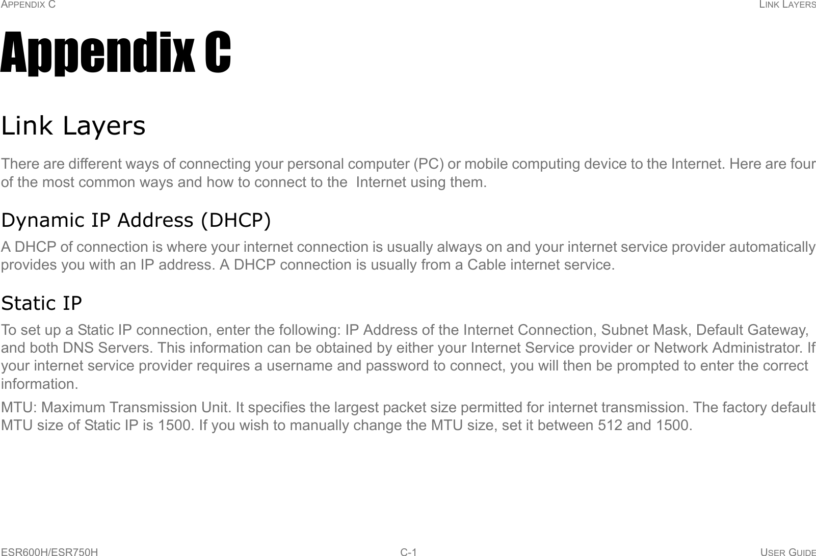 APPENDIX C LINK LAYERSESR600H/ESR750H C-1 USER GUIDEAppendix CLink LayersThere are different ways of connecting your personal computer (PC) or mobile computing device to the Internet. Here are four of the most common ways and how to connect to the  Internet using them.Dynamic IP Address (DHCP)A DHCP of connection is where your internet connection is usually always on and your internet service provider automatically provides you with an IP address. A DHCP connection is usually from a Cable internet service.Static IPTo set up a Static IP connection, enter the following: IP Address of the Internet Connection, Subnet Mask, Default Gateway, and both DNS Servers. This information can be obtained by either your Internet Service provider or Network Administrator. If your internet service provider requires a username and password to connect, you will then be prompted to enter the correct information.MTU: Maximum Transmission Unit. It specifies the largest packet size permitted for internet transmission. The factory default MTU size of Static IP is 1500. If you wish to manually change the MTU size, set it between 512 and 1500. 