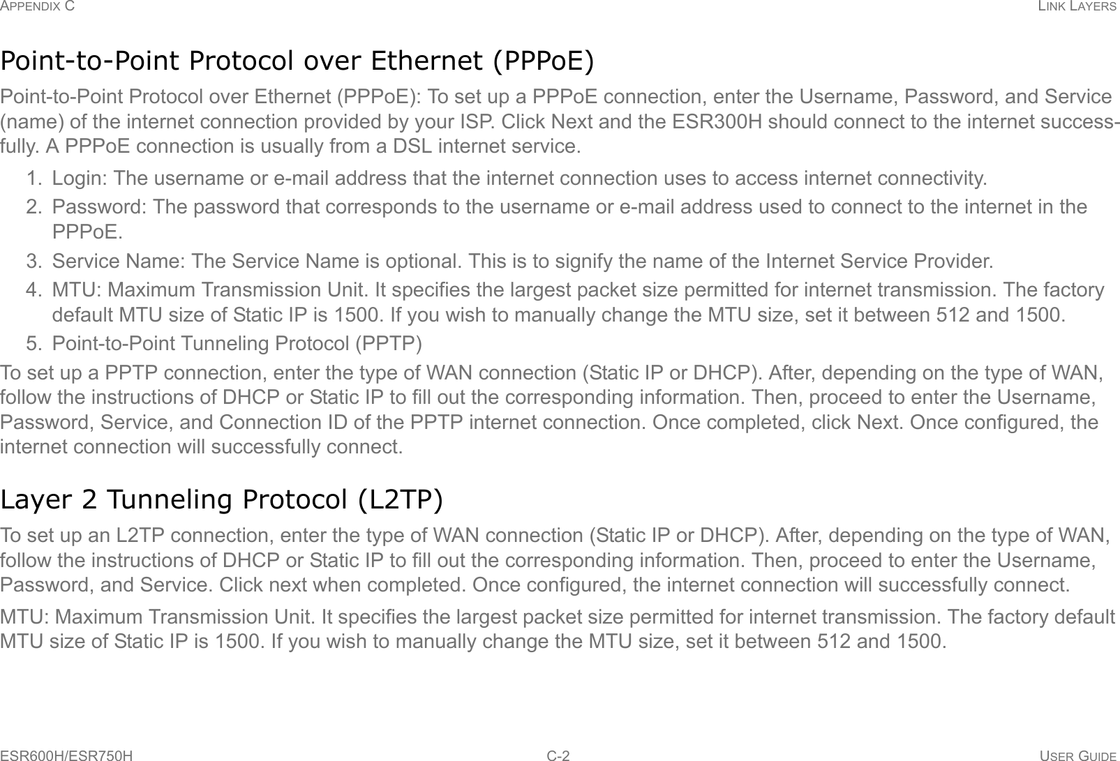 APPENDIX C LINK LAYERSESR600H/ESR750H C-2 USER GUIDEPoint-to-Point Protocol over Ethernet (PPPoE)Point-to-Point Protocol over Ethernet (PPPoE): To set up a PPPoE connection, enter the Username, Password, and Service (name) of the internet connection provided by your ISP. Click Next and the ESR300H should connect to the internet success-fully. A PPPoE connection is usually from a DSL internet service.1. Login: The username or e-mail address that the internet connection uses to access internet connectivity.2. Password: The password that corresponds to the username or e-mail address used to connect to the internet in the PPPoE.3. Service Name: The Service Name is optional. This is to signify the name of the Internet Service Provider.4. MTU: Maximum Transmission Unit. It specifies the largest packet size permitted for internet transmission. The factory default MTU size of Static IP is 1500. If you wish to manually change the MTU size, set it between 512 and 1500. 5. Point-to-Point Tunneling Protocol (PPTP)To set up a PPTP connection, enter the type of WAN connection (Static IP or DHCP). After, depending on the type of WAN, follow the instructions of DHCP or Static IP to fill out the corresponding information. Then, proceed to enter the Username, Password, Service, and Connection ID of the PPTP internet connection. Once completed, click Next. Once configured, the internet connection will successfully connect.Layer 2 Tunneling Protocol (L2TP)To set up an L2TP connection, enter the type of WAN connection (Static IP or DHCP). After, depending on the type of WAN, follow the instructions of DHCP or Static IP to fill out the corresponding information. Then, proceed to enter the Username, Password, and Service. Click next when completed. Once configured, the internet connection will successfully connect.MTU: Maximum Transmission Unit. It specifies the largest packet size permitted for internet transmission. The factory default MTU size of Static IP is 1500. If you wish to manually change the MTU size, set it between 512 and 1500.