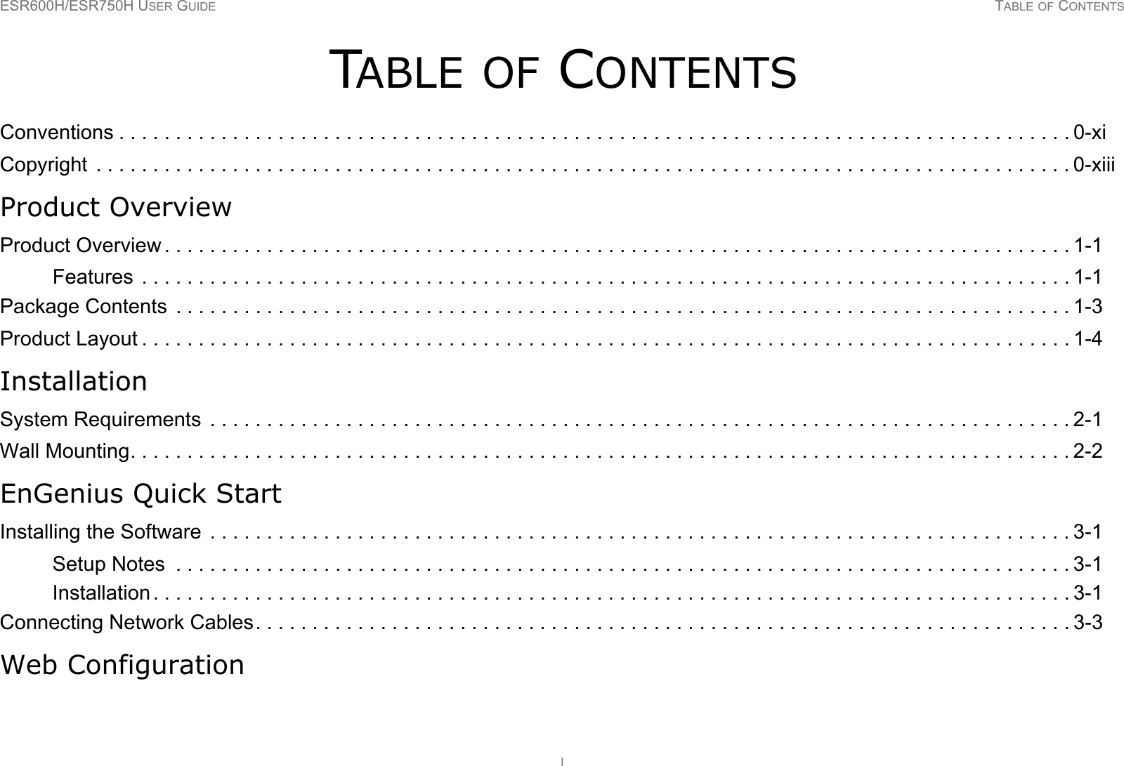 ESR600H/ESR750H USER GUIDE TABLE OF CONTENTSITABLE OF CONTENTSConventions . . . . . . . . . . . . . . . . . . . . . . . . . . . . . . . . . . . . . . . . . . . . . . . . . . . . . . . . . . . . . . . . . . . . . . . . . . . . . . . . . . . . 0-xiCopyright  . . . . . . . . . . . . . . . . . . . . . . . . . . . . . . . . . . . . . . . . . . . . . . . . . . . . . . . . . . . . . . . . . . . . . . . . . . . . . . . . . . . . . . 0-xiiiProduct OverviewProduct Overview . . . . . . . . . . . . . . . . . . . . . . . . . . . . . . . . . . . . . . . . . . . . . . . . . . . . . . . . . . . . . . . . . . . . . . . . . . . . . . . . 1-1Features  . . . . . . . . . . . . . . . . . . . . . . . . . . . . . . . . . . . . . . . . . . . . . . . . . . . . . . . . . . . . . . . . . . . . . . . . . . . . . . . . . . 1-1Package Contents  . . . . . . . . . . . . . . . . . . . . . . . . . . . . . . . . . . . . . . . . . . . . . . . . . . . . . . . . . . . . . . . . . . . . . . . . . . . . . . . 1-3Product Layout . . . . . . . . . . . . . . . . . . . . . . . . . . . . . . . . . . . . . . . . . . . . . . . . . . . . . . . . . . . . . . . . . . . . . . . . . . . . . . . . . . 1-4InstallationSystem Requirements  . . . . . . . . . . . . . . . . . . . . . . . . . . . . . . . . . . . . . . . . . . . . . . . . . . . . . . . . . . . . . . . . . . . . . . . . . . . . 2-1Wall Mounting. . . . . . . . . . . . . . . . . . . . . . . . . . . . . . . . . . . . . . . . . . . . . . . . . . . . . . . . . . . . . . . . . . . . . . . . . . . . . . . . . . . 2-2EnGenius Quick StartInstalling the Software  . . . . . . . . . . . . . . . . . . . . . . . . . . . . . . . . . . . . . . . . . . . . . . . . . . . . . . . . . . . . . . . . . . . . . . . . . . . . 3-1Setup Notes  . . . . . . . . . . . . . . . . . . . . . . . . . . . . . . . . . . . . . . . . . . . . . . . . . . . . . . . . . . . . . . . . . . . . . . . . . . . . . . . 3-1Installation . . . . . . . . . . . . . . . . . . . . . . . . . . . . . . . . . . . . . . . . . . . . . . . . . . . . . . . . . . . . . . . . . . . . . . . . . . . . . . . . . 3-1Connecting Network Cables. . . . . . . . . . . . . . . . . . . . . . . . . . . . . . . . . . . . . . . . . . . . . . . . . . . . . . . . . . . . . . . . . . . . . . . . 3-3Web Configuration