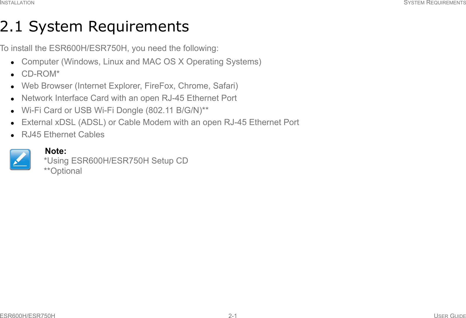 INSTALLATION SYSTEM REQUIREMENTSESR600H/ESR750H 2-1 USER GUIDE2.1 System RequirementsTo install the ESR600H/ESR750H, you need the following:Computer (Windows, Linux and MAC OS X Operating Systems)CD-ROM*Web Browser (Internet Explorer, FireFox, Chrome, Safari)Network Interface Card with an open RJ-45 Ethernet PortWi-Fi Card or USB Wi-Fi Dongle (802.11 B/G/N)**External xDSL (ADSL) or Cable Modem with an open RJ-45 Ethernet PortRJ45 Ethernet CablesNote:*Using ESR600H/ESR750H Setup CD**Optional