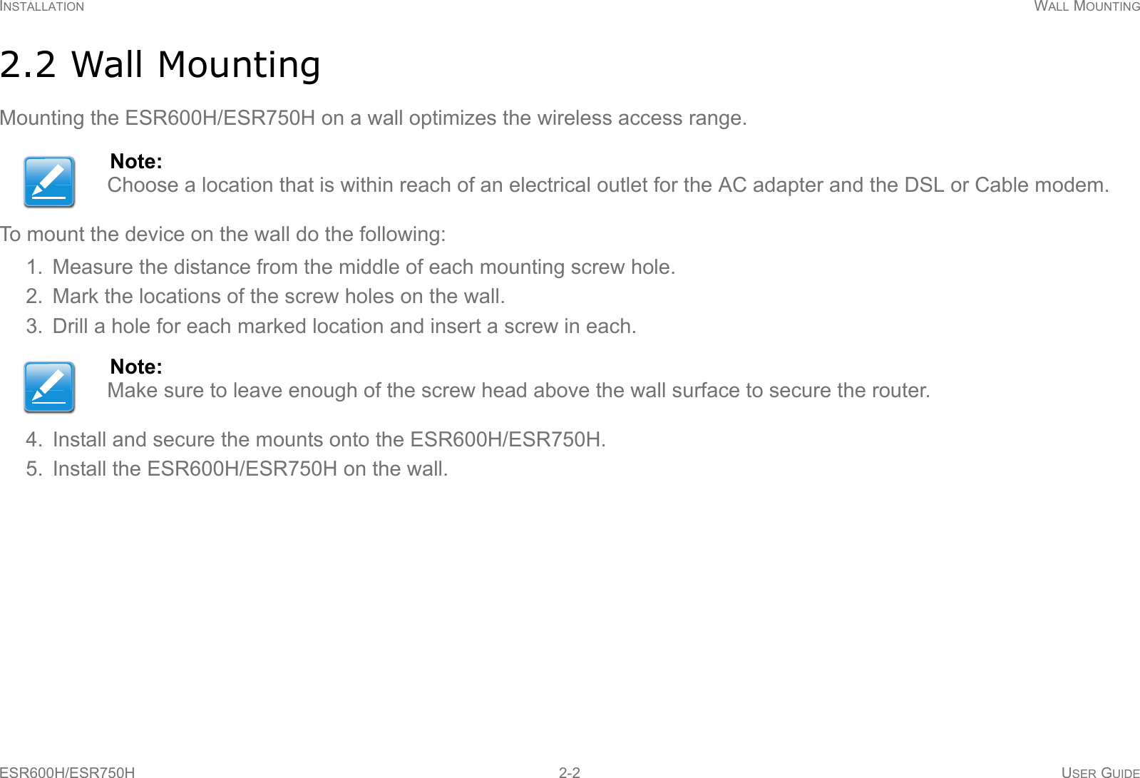 INSTALLATION WALL MOUNTINGESR600H/ESR750H 2-2 USER GUIDE2.2 Wall MountingMounting the ESR600H/ESR750H on a wall optimizes the wireless access range.To mount the device on the wall do the following: 1. Measure the distance from the middle of each mounting screw hole.2. Mark the locations of the screw holes on the wall.3. Drill a hole for each marked location and insert a screw in each.4. Install and secure the mounts onto the ESR600H/ESR750H.5. Install the ESR600H/ESR750H on the wall.Note:Choose a location that is within reach of an electrical outlet for the AC adapter and the DSL or Cable modem.Note:Make sure to leave enough of the screw head above the wall surface to secure the router.