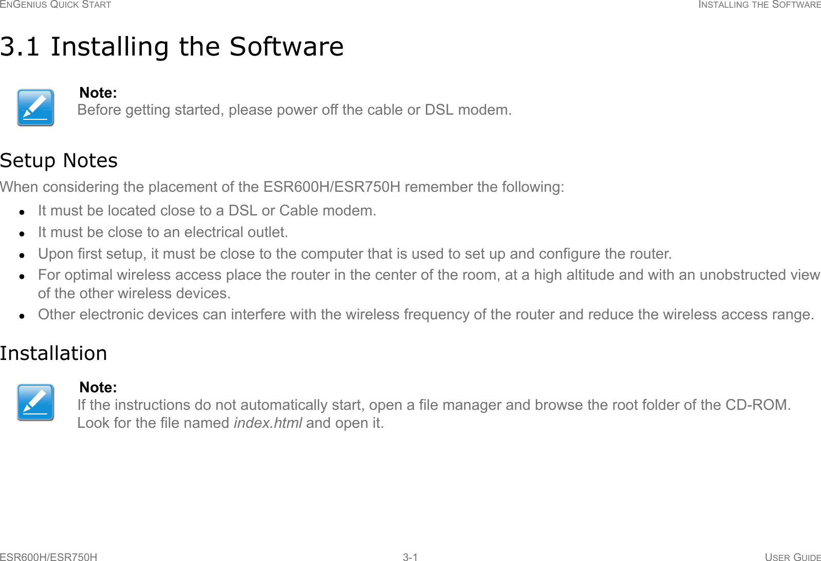 ENGENIUS QUICK START INSTALLING THE SOFTWAREESR600H/ESR750H 3-1 USER GUIDE3.1 Installing the SoftwareSetup NotesWhen considering the placement of the ESR600H/ESR750H remember the following:It must be located close to a DSL or Cable modem.It must be close to an electrical outlet.Upon first setup, it must be close to the computer that is used to set up and configure the router.For optimal wireless access place the router in the center of the room, at a high altitude and with an unobstructed view of the other wireless devices.Other electronic devices can interfere with the wireless frequency of the router and reduce the wireless access range.InstallationNote:Before getting started, please power off the cable or DSL modem.Note:If the instructions do not automatically start, open a file manager and browse the root folder of the CD-ROM. Look for the file named index.html and open it.