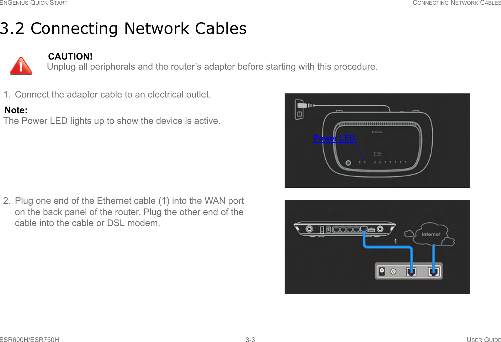 ENGENIUS QUICK START CONNECTING NETWORK CABLESESR600H/ESR750H 3-3 USER GUIDE3.2 Connecting Network CablesCAUTION!Unplug all peripherals and the router’s adapter before starting with this procedure.1. Connect the adapter cable to an electrical outlet. Note:The Power LED lights up to show the device is active.2. Plug one end of the Ethernet cable (1) into the WAN port on the back panel of the router. Plug the other end of the cable into the cable or DSL modem.!Power LED