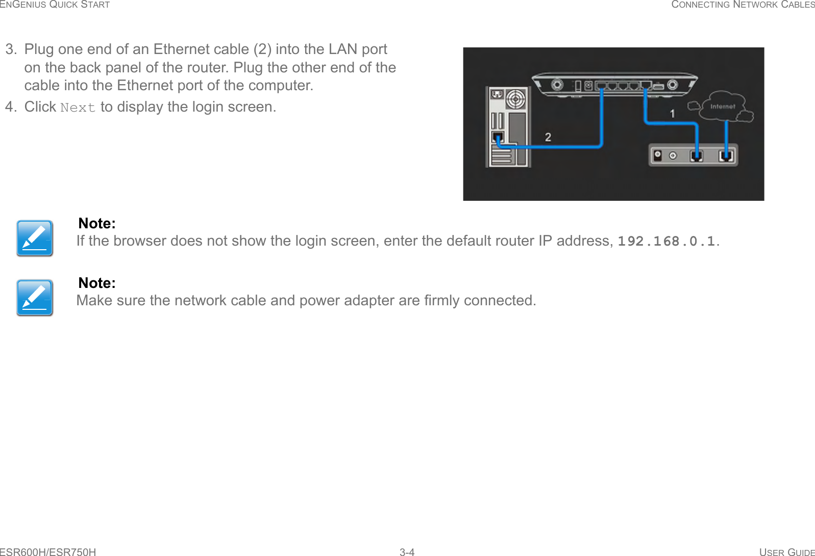 ENGENIUS QUICK START CONNECTING NETWORK CABLESESR600H/ESR750H 3-4 USER GUIDE3. Plug one end of an Ethernet cable (2) into the LAN port on the back panel of the router. Plug the other end of the cable into the Ethernet port of the computer.4. Click Next to display the login screen.Note:If the browser does not show the login screen, enter the default router IP address, 192.168.0.1.Note:Make sure the network cable and power adapter are firmly connected.