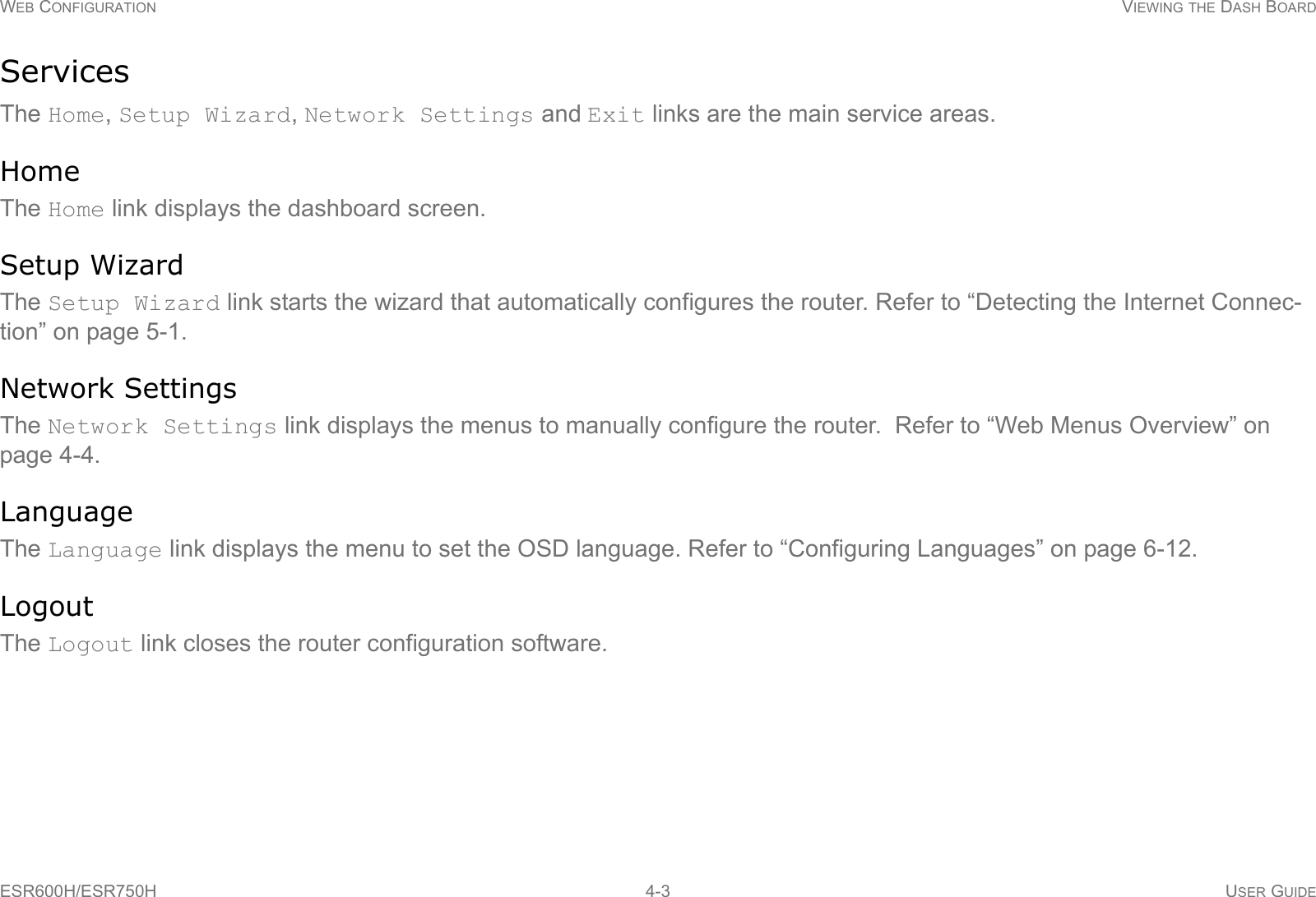 WEB CONFIGURATION VIEWING THE DASH BOARDESR600H/ESR750H 4-3 USER GUIDEServicesThe Home, Setup Wizard, Network Settings and Exit links are the main service areas.HomeThe Home link displays the dashboard screen.Setup WizardThe Setup Wizard link starts the wizard that automatically configures the router. Refer to “Detecting the Internet Connec-tion” on page 5-1.Network SettingsThe Network Settings link displays the menus to manually configure the router.  Refer to “Web Menus Overview” on page 4-4.LanguageThe Language link displays the menu to set the OSD language. Refer to “Configuring Languages” on page 6-12.LogoutThe Logout link closes the router configuration software.