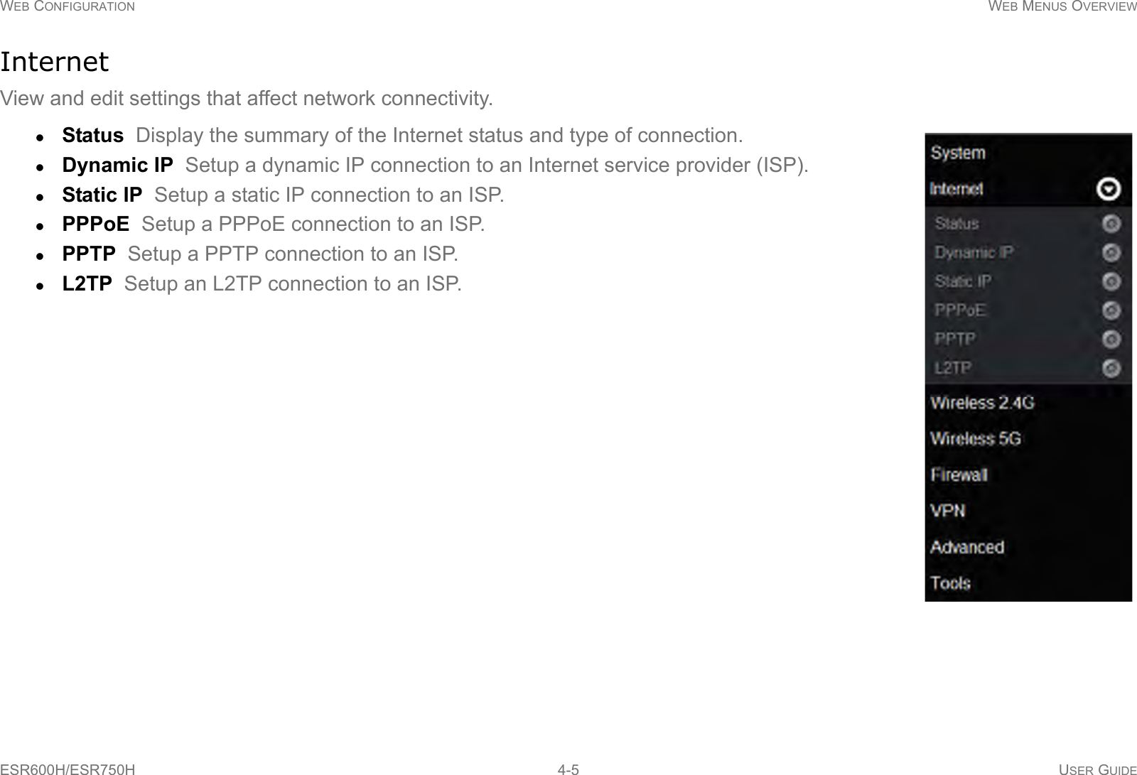 WEB CONFIGURATION WEB MENUS OVERVIEWESR600H/ESR750H 4-5 USER GUIDEInternetView and edit settings that affect network connectivity.Status  Display the summary of the Internet status and type of connection.Dynamic IP  Setup a dynamic IP connection to an Internet service provider (ISP).Static IP  Setup a static IP connection to an ISP.PPPoE  Setup a PPPoE connection to an ISP.PPTP  Setup a PPTP connection to an ISP.L2TP  Setup an L2TP connection to an ISP.