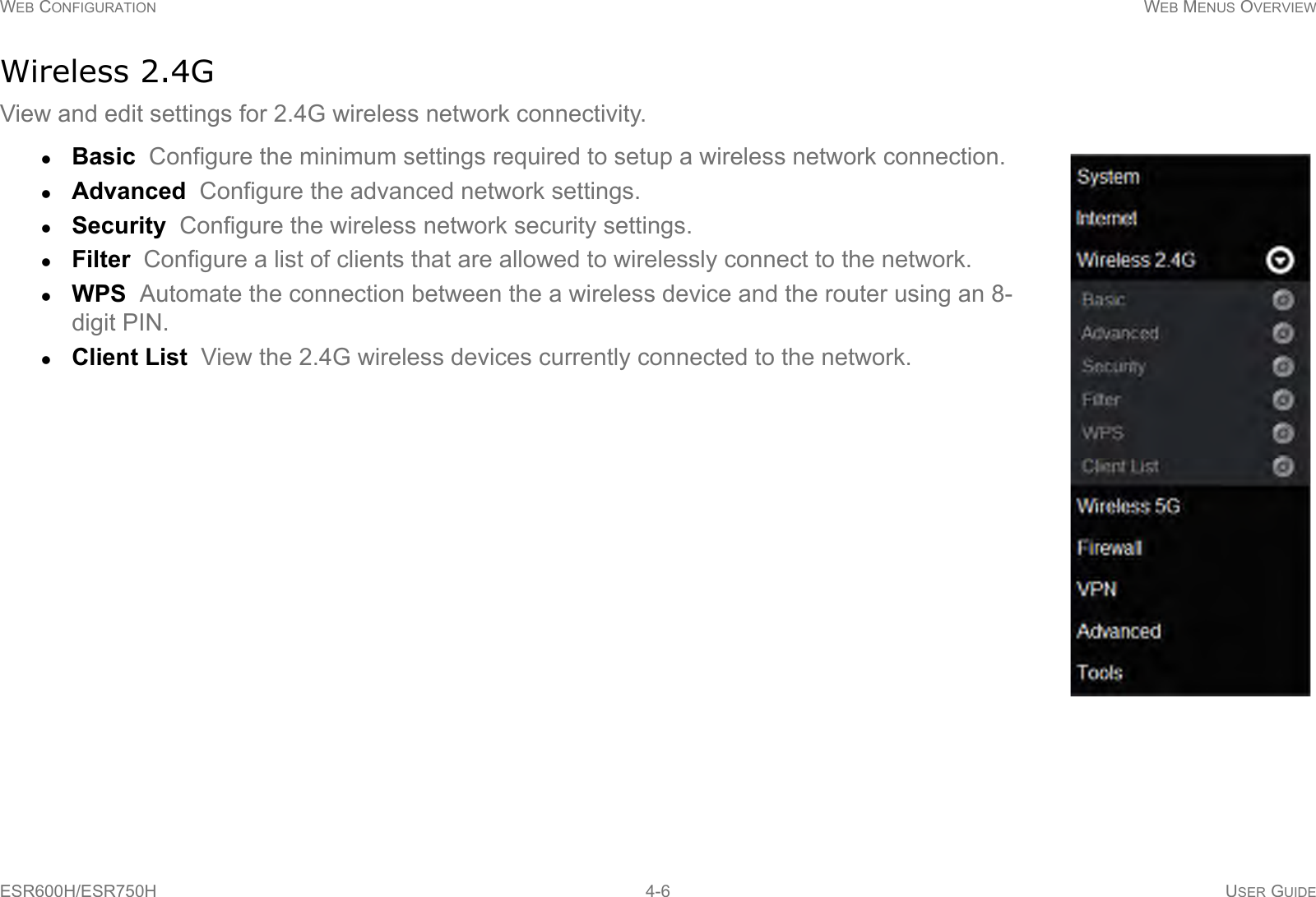 WEB CONFIGURATION WEB MENUS OVERVIEWESR600H/ESR750H 4-6 USER GUIDEWireless 2.4GView and edit settings for 2.4G wireless network connectivity. Basic  Configure the minimum settings required to setup a wireless network connection.Advanced  Configure the advanced network settings.Security  Configure the wireless network security settings.Filter  Configure a list of clients that are allowed to wirelessly connect to the network.WPS  Automate the connection between the a wireless device and the router using an 8-digit PIN.Client List  View the 2.4G wireless devices currently connected to the network.