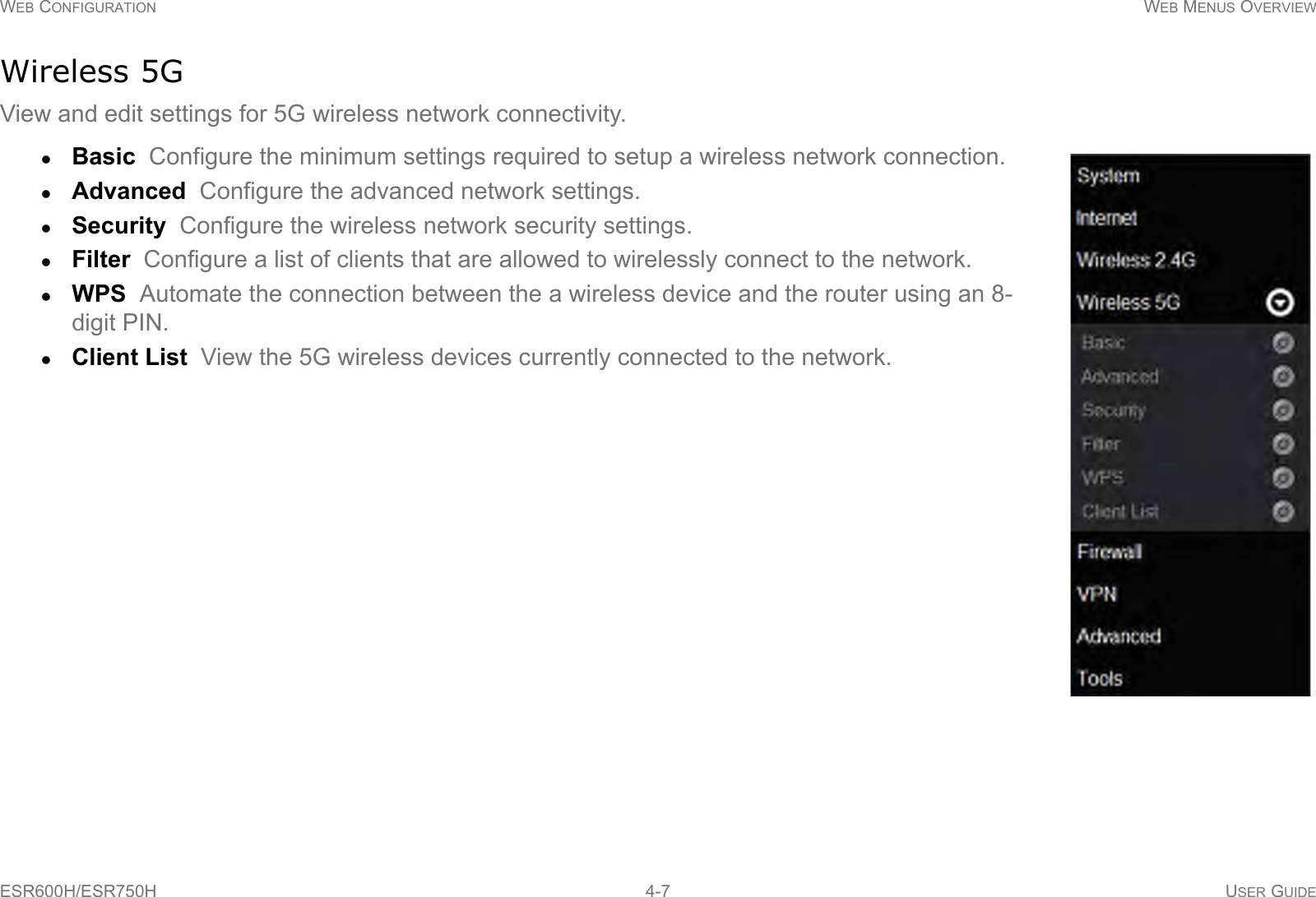 WEB CONFIGURATION WEB MENUS OVERVIEWESR600H/ESR750H 4-7 USER GUIDEWireless 5GView and edit settings for 5G wireless network connectivity. Basic  Configure the minimum settings required to setup a wireless network connection.Advanced  Configure the advanced network settings.Security  Configure the wireless network security settings.Filter  Configure a list of clients that are allowed to wirelessly connect to the network.WPS  Automate the connection between the a wireless device and the router using an 8-digit PIN.Client List  View the 5G wireless devices currently connected to the network.