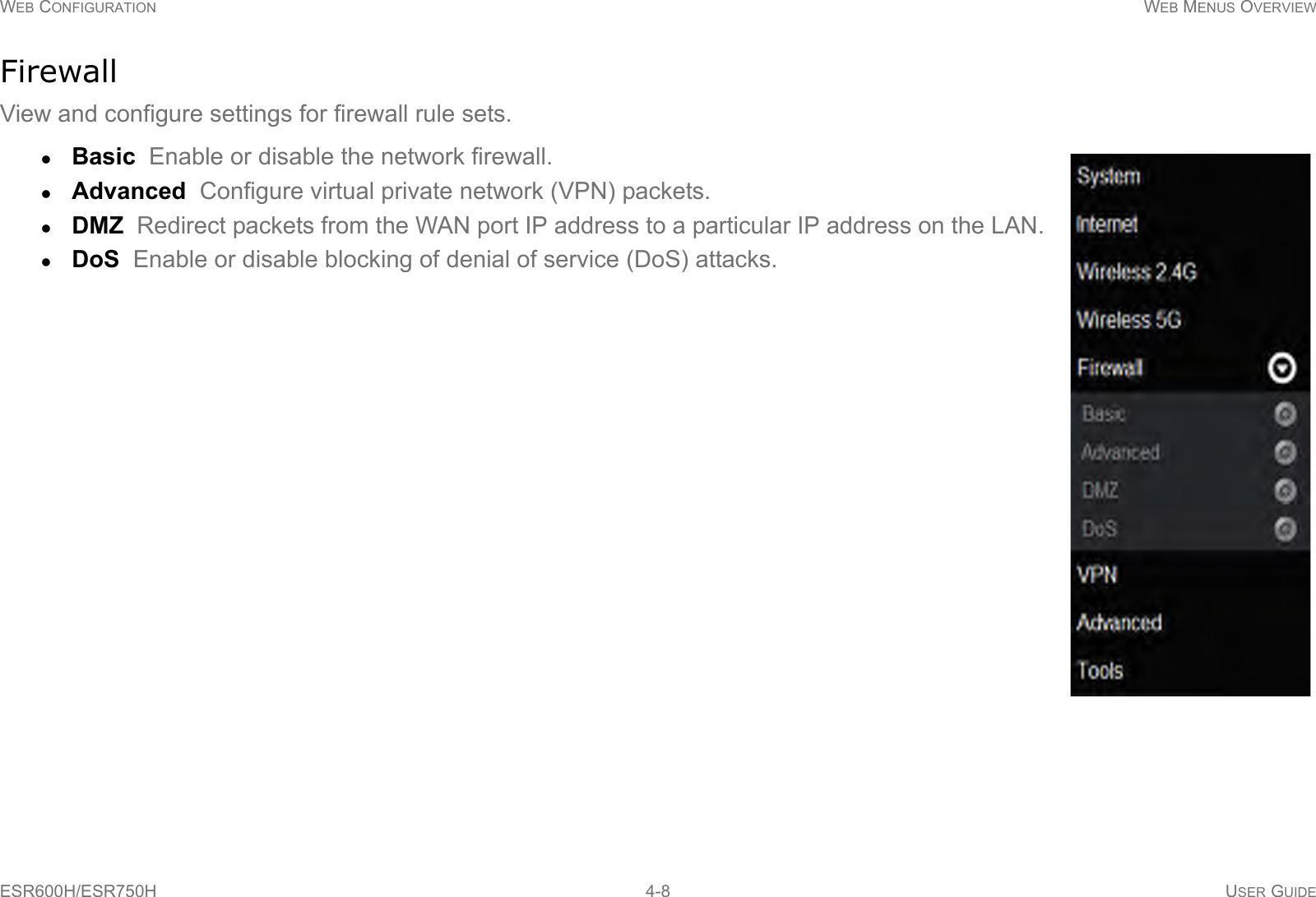 WEB CONFIGURATION WEB MENUS OVERVIEWESR600H/ESR750H 4-8 USER GUIDEFirewallView and configure settings for firewall rule sets. Basic  Enable or disable the network firewall.Advanced  Configure virtual private network (VPN) packets.DMZ  Redirect packets from the WAN port IP address to a particular IP address on the LAN.DoS  Enable or disable blocking of denial of service (DoS) attacks.