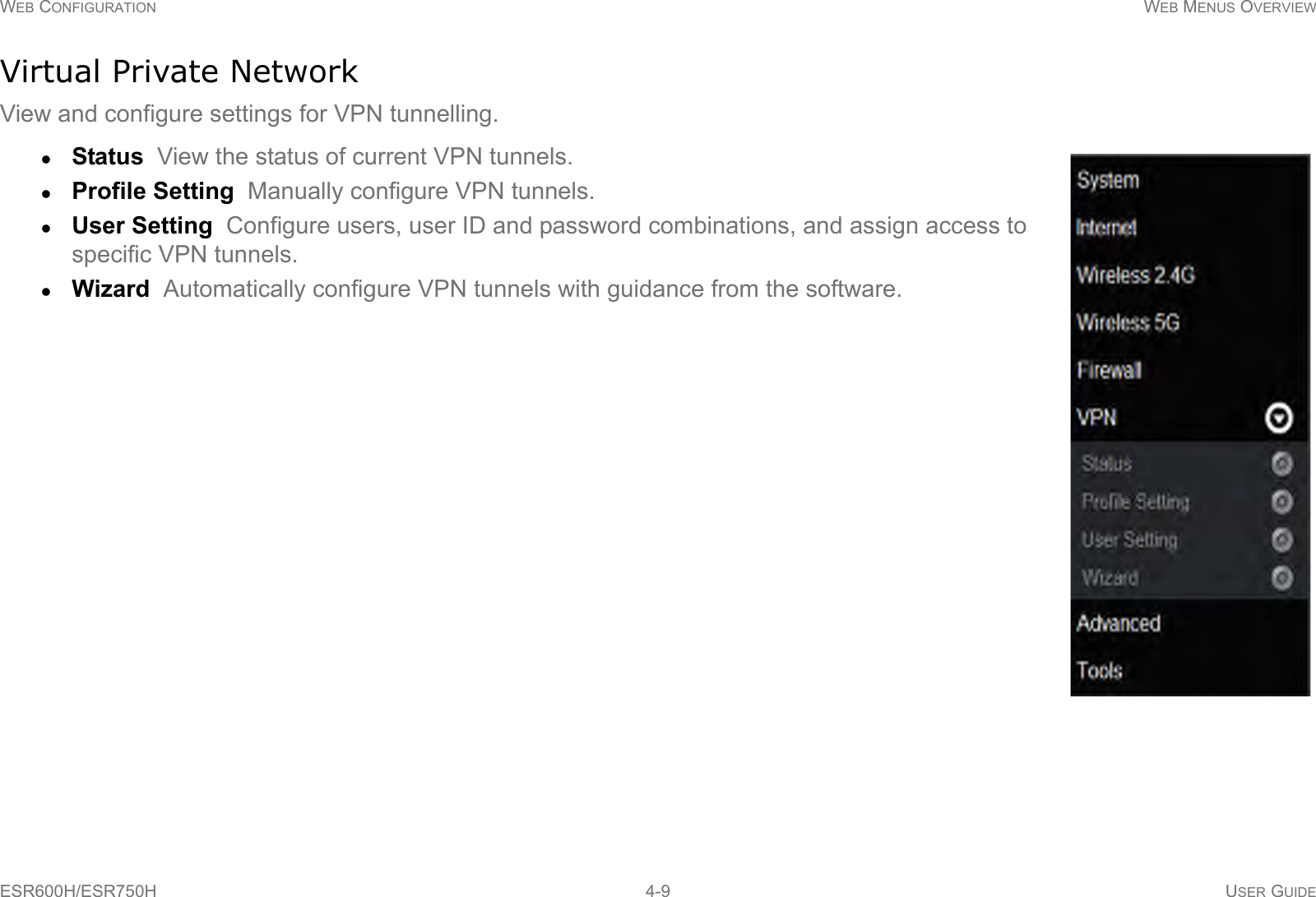 WEB CONFIGURATION WEB MENUS OVERVIEWESR600H/ESR750H 4-9 USER GUIDEVirtual Private NetworkView and configure settings for VPN tunnelling.Status  View the status of current VPN tunnels.Profile Setting  Manually configure VPN tunnels.User Setting  Configure users, user ID and password combinations, and assign access to specific VPN tunnels.Wizard  Automatically configure VPN tunnels with guidance from the software.